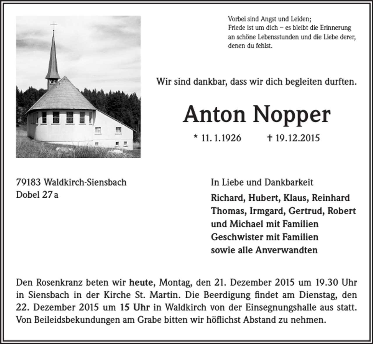 <p>Vorbei sind Angst und Leiden;<br />Friede ist um dich – es bleibt die Erinnerung<br />an schöne Lebensstunden und die Liebe derer,<br />denen du fehlst.</p><p>Wir sind dankbar, dass wir dich begleiten durften.</p><p>Anton Nopper<br />* 11. 1.1926</p><p>79183 Waldkirch-Siensbach<br />Dobel 27 a</p><p>† 19.12.2015</p><p>In Liebe und Dankbarkeit<br />Richard, Hubert, Klaus, Reinhard<br />Thomas, Irmgard, Gertrud, Robert<br />und Michael mit Familien<br />Geschwister mit Familien<br />sowie alle Anverwandten</p><p>Den Rosenkranz beten wir heute, Montag, den 21. Dezember 2015 um 19.30 Uhr<br />in Siensbach in der Kirche St. Martin. Die Beerdigung findet am Dienstag, den<br />22. ­Dezember 2015 um 15 Uhr in Waldkirch von der Einsegnungshalle aus statt.<br />Von Beileidsbekundungen am Grabe bitten wir höflichst Abstand zu nehmen.</p>