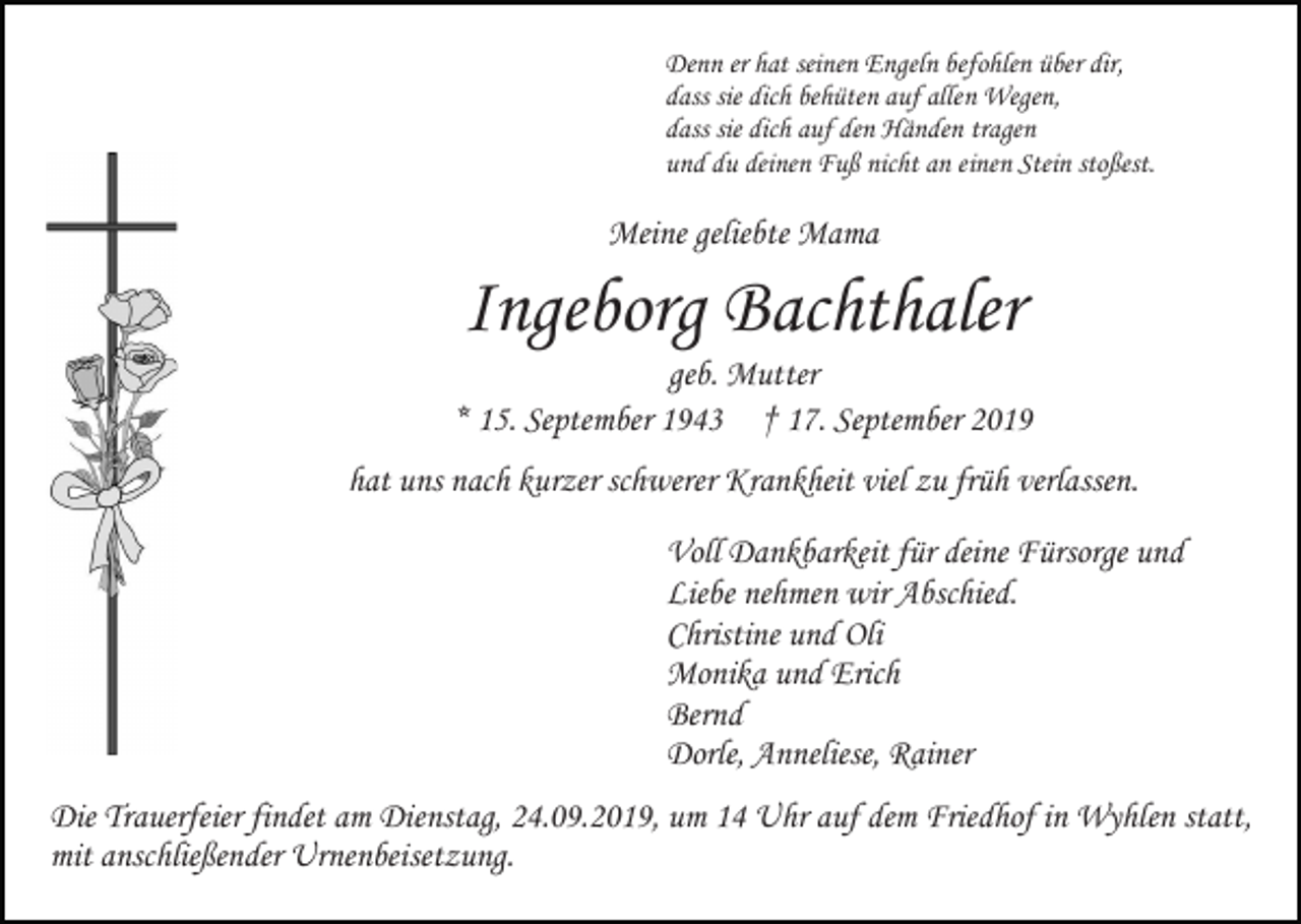 <p>Denn er hat seinen Engeln befohlen über dir,<br />dass sie dich behüten auf allen Wegen,<br />dass sie dich auf den Händen tragen<br />und du deinen Fuß nicht an einen Stein stoßest.</p><p>Meine geliebte Mama</p><p>Ingeborg Bachthaler<br />geb. Mutter<br />* 15. September 1943 † 17. September 2019<br />hat uns nach kurzer schwerer Krankheit viel zu früh verlassen.<br />Voll Dankbarkeit für deine Fürsorge und<br />Liebe nehmen wir Abschied.<br />Christine und Oli<br />Monika und Erich<br />Bernd<br />Dorle, Anneliese, Rainer<br />Die Trauerfeier findet am Dienstag, 24.09.2019, um 14 Uhr auf dem Friedhof in Wyhlen statt,<br />mit anschließender Urnenbeisetzung.</p>