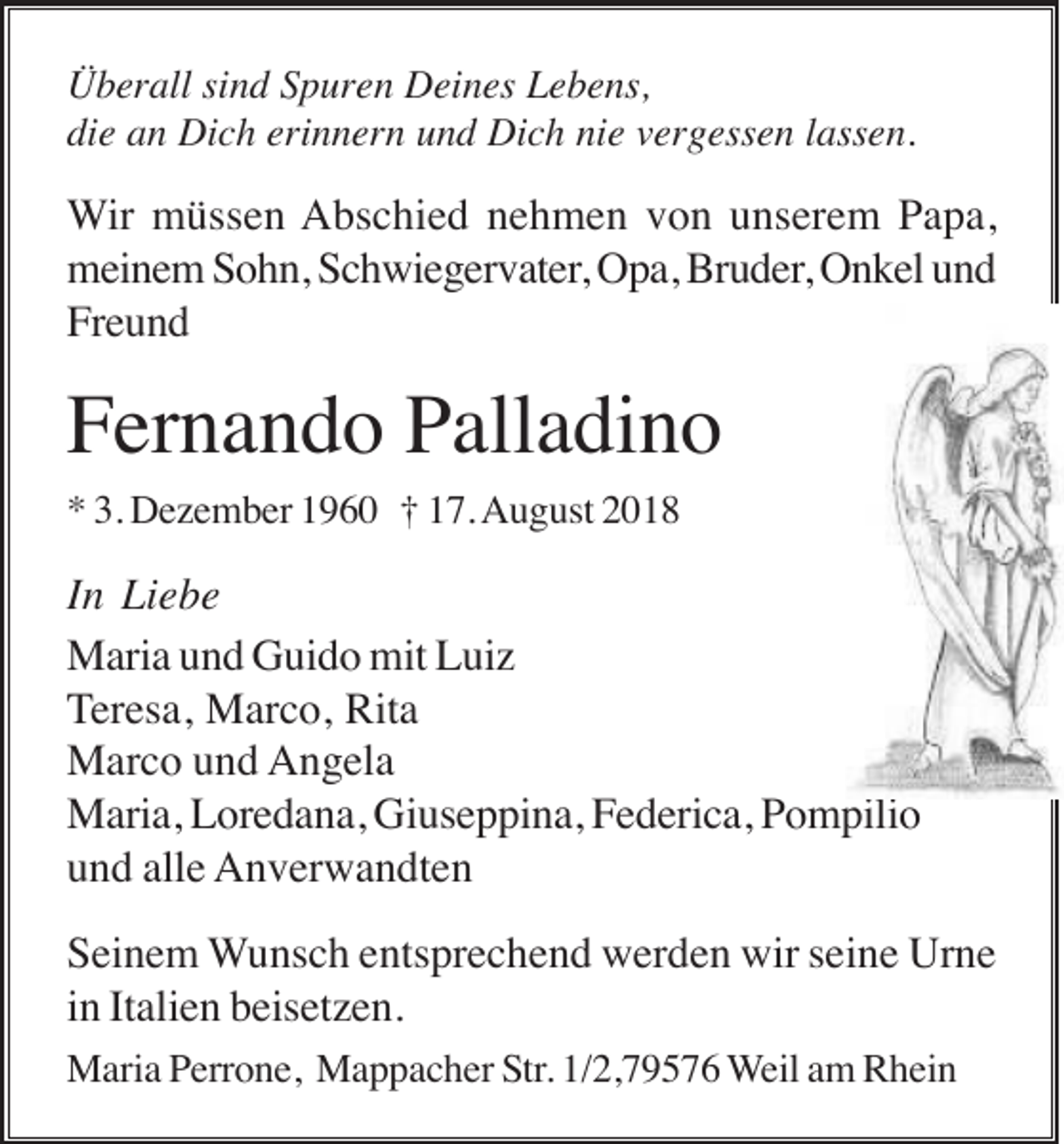 <p>Überall sind Spuren Deines Lebens,<br />die an Dich erinnern und Dich nie vergessen lassen.</p><p>Wir müssen Abschied nehmen von unserem Papa,<br />meinem Sohn, Schwiegervater, Opa, Bruder, Onkel und<br />Freund</p><p>Fernando Palladino<br />* 3. Dezember 1960 † 17. August 2018</p><p>In Liebe<br />Maria und Guido mit Luiz<br />Teresa, Marco, Rita<br />Marco und Angela<br />Maria, Loredana, Giuseppina, Federica, Pompilio<br />und alle Anverwandten<br />Seinem Wunsch entsprechend werden wir seine Urne<br />in Italien beisetzen.<br />Maria Perrone, Mappacher Str. 1/2,79576 Weil am Rhein</p>