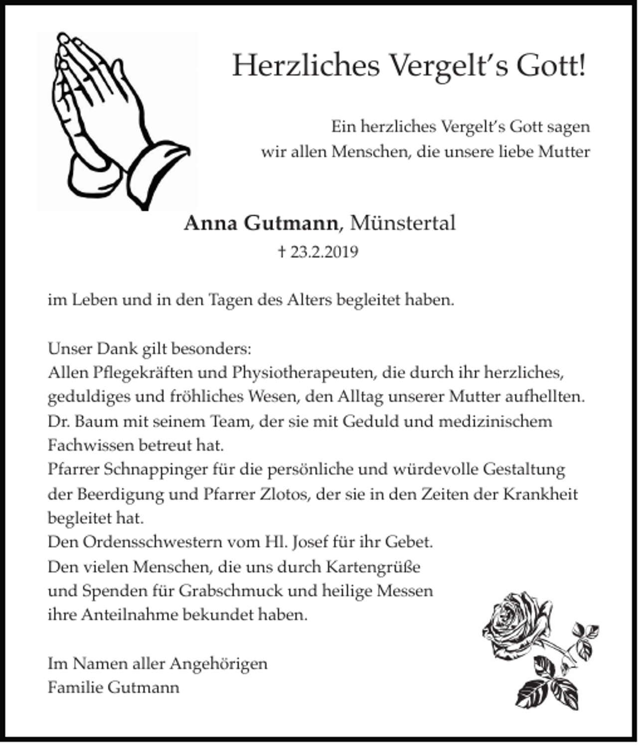 <p>Herzliches Vergelt’s Gott!<br />Ein herzliches Vergelt’s Gott sagen<br />wir allen Menschen, die unsere liebe Mutter</p><p>Anna Gutmann, Münstertal<br />† 23.2.2019<br />im Leben und in den Tagen des Alters begleitet haben.<br />Unser Dank gilt besonders:<br />Allen Pflegekräften und Physiotherapeuten, die durch ihr herzliches,<br />geduldiges und fröhliches Wesen, den Alltag unserer Mutter aufhellten.<br />Dr. Baum mit seinem Team, der sie mit Geduld und medizinischem<br />Fachwissen betreut hat.<br />Pfarrer Schnappinger für die persönliche und würdevolle Gestaltung<br />der Beerdigung und Pfarrer Zlotos, der sie in den Zeiten der Krankheit<br />begleitet hat.<br />Den Ordensschwestern vom Hl. Josef für ihr Gebet.<br />Den vielen Menschen, die uns durch Kartengrüße<br />und Spenden für Grabschmuck und heilige Messen<br />ihre Anteilnahme bekundet haben.<br />Im Namen aller Angehörigen<br />Familie Gutmann</p>