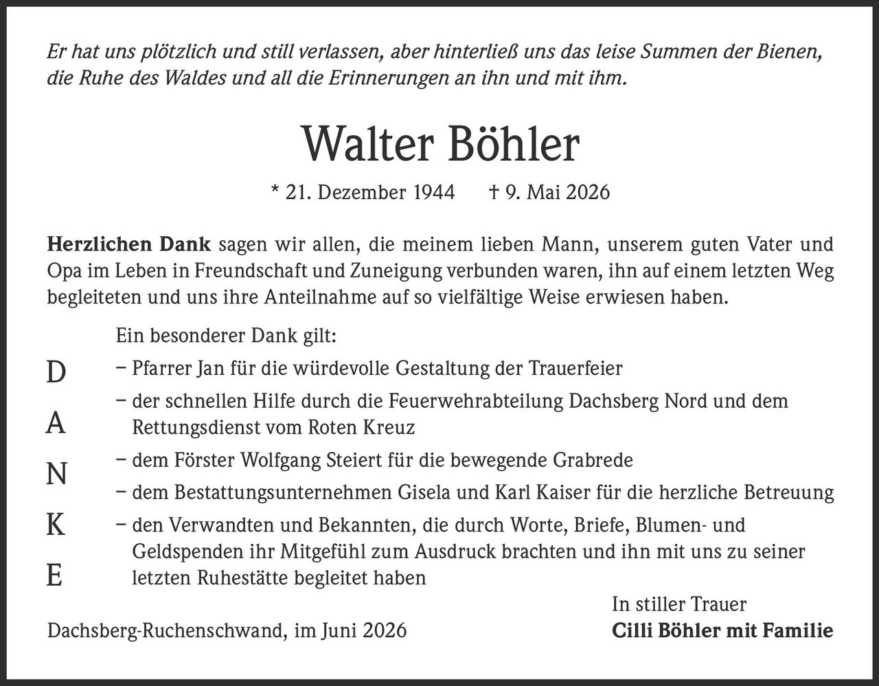 <p><i>Er hat uns plötzlich und still verlassen, aber hinterließ uns das leise Summen der Bienen, die Ruhe des Waldes und all die Erinnerungen an ihn und mit ihm.</i></p><p><strong>Walter Böhler</strong><br>* 21. Dezember 1944 † 9. Mai 2026</p><p><strong>Herzlichen Dank</strong> sagen wir allen, die meinem lieben Mann, unserem guten Vater und Opa im Leben in Freundschaft und Zuneigung verbunden waren, ihn auf einem letzten Weg begleiteten und uns ihre Anteilnahme auf so vielfältige Weise erwiesen haben.</p><p>Ein besonderer Dank gilt:</p><p>– Pfarrer Jan für die würdevolle Gestaltung der Trauerfeier<br>– der schnellen Hilfe durch die Feuerwehrabteilung Dachsberg Nord und dem Rettungsdienst vom Roten Kreuz<br>– dem Förster Wolfgang Steiert für die bewegende Grabrede<br>– dem Bestattungsunternehmen Gisela und Karl Kaiser für die herzliche Betreuung<br>– den Verwandten und Bekannten, die durch Worte, Briefe, Blumen- und Geldspenden ihr Mitgefühl zum Ausdruck brachten und ihn mit uns zu seiner letzten Ruhestätte begleitet haben</p><p>In stiller Trauer<br>Dachsberg-Ruchenschwand, im Juni 2026 <strong>Cilli Böhler mit Familie</strong></p>