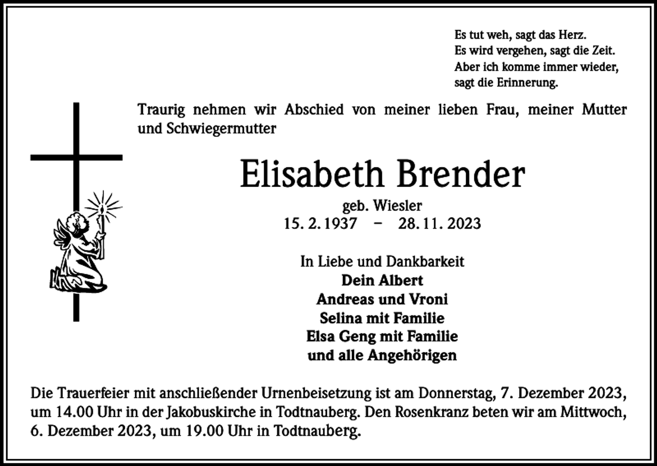 <p>Es tut weh, sagt das Herz.<br />Es wird vergehen, sagt die Zeit.<br />Aber ich komme immer wieder,<br />sagt die Erinnerung.</p><p>Traurig nehmen wir Abschied von meiner lieben Frau, meiner Mutter<br />und Schwiegermutter</p><p>Elisabeth Brender<br />geb. Wiesler<br />15. 2. 1937 – 28. 11. 2023<br />In Liebe und Dankbarkeit<br />Dein Albert<br />Andreas und Vroni<br />Selina mit Familie<br />Elsa Geng mit Familie<br />und alle Angehörigen<br />Die Trauerfeier mit anschließender Urnenbeisetzung ist am Donnerstag, 7. Dezember 2023,<br />um 14.00 Uhr in der Jakobuskirche in Todtnauberg. Den Rosenkranz beten wir am Mittwoch,<br />6. Dezember 2023, um 19.00 Uhr in Todtnauberg.</p>
