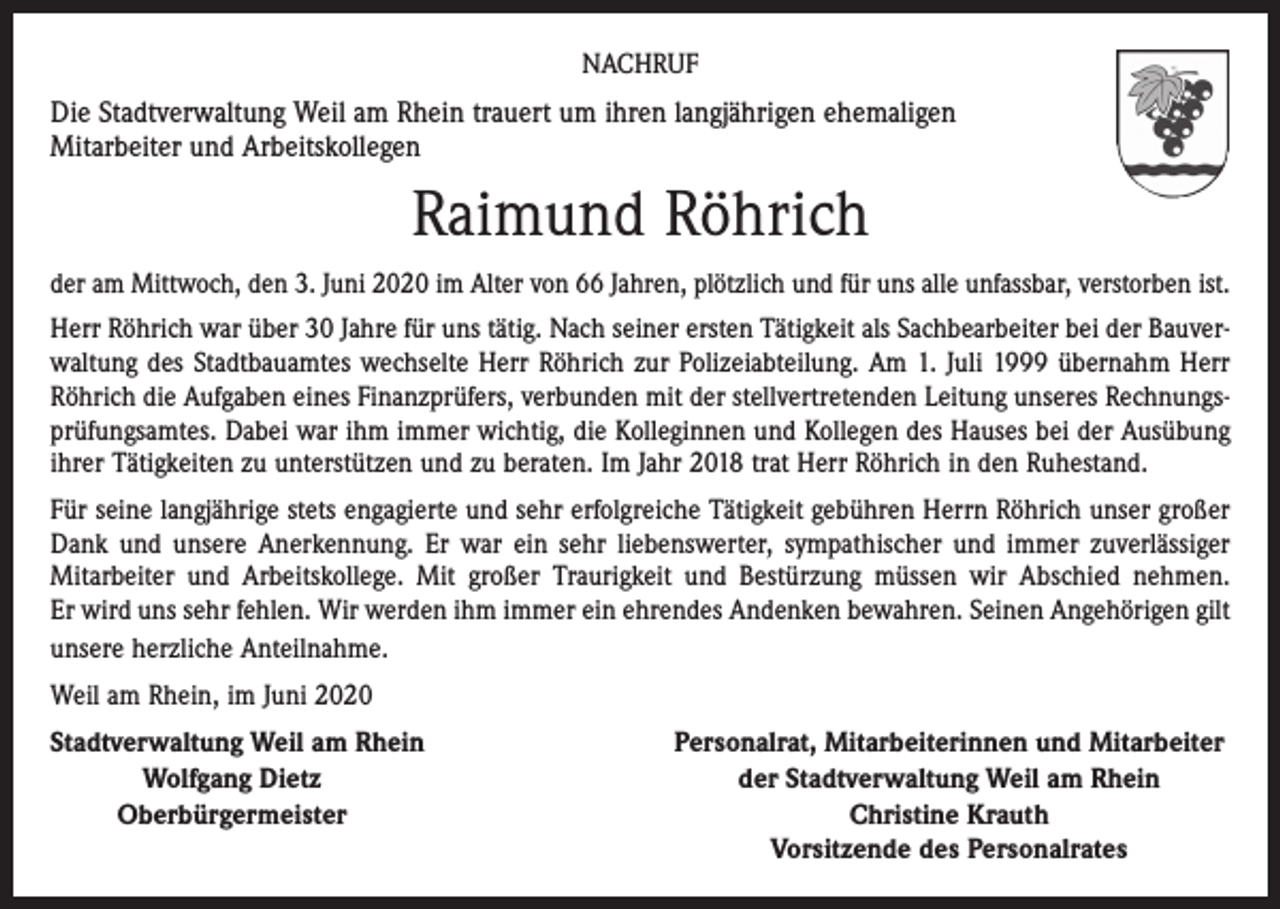 <p>NACHRUF</p><p>Die Stadtverwaltung Weil am Rhein trauert um ihren langjährigen ehemaligen<br />Mitarbeiter und Arbeitskollegen</p><p>Raimund Röhrich<br />der am Mittwoch, den 3. Juni 2020 im Alter von 66 Jahren, plötzlich und für uns alle unfassbar, verstorben ist.<br />Herr Röhrich war über 30 Jahre für uns tätig. Nach seiner ersten Tätigkeit als Sachbearbeiter bei der Bauverwaltung des Stadtbauamtes wechselte Herr Röhrich zur Polizeiabteilung. Am 1. Juli 1999 übernahm Herr<br />Röhrich die Aufgaben eines Finanzprüfers, verbunden mit der stellvertretenden Leitung unseres Rechnungsprüfungsamtes. Dabei war ihm immer wichtig, die Kolleginnen und Kollegen des Hauses bei der Ausübung<br />ihrer Tätigkeiten zu unterstützen und zu beraten. Im Jahr 2018 trat Herr Röhrich in den Ruhestand.<br />Für seine langjährige stets engagierte und sehr erfolgreiche Tätigkeit gebühren Herrn Röhrich unser großer<br />Dank und unsere Anerkennung. Er war ein sehr liebenswerter, sympathischer und immer zuverlässiger<br />Mitarbeiter und Arbeitskollege. Mit großer Traurigkeit und Bestürzung müssen wir Abschied nehmen.<br />Er wird uns sehr fehlen. Wir werden ihm immer ein ehrendes Andenken bewahren. Seinen Angehörigen gilt<br />unsere herzliche Anteilnahme.<br />Weil am Rhein, im Juni 2020<br />S tadtverwaltung Weil am Rhein</p><p>Wolfgang Dietz</p><p>Oberbürgermeister</p><p>Personalrat, Mitarbeiterinnen und Mitarbeiter<br />der Stadtverwaltung Weil am Rhein<br />Christine Krauth<br />Vorsitzende des Personalrates</p>