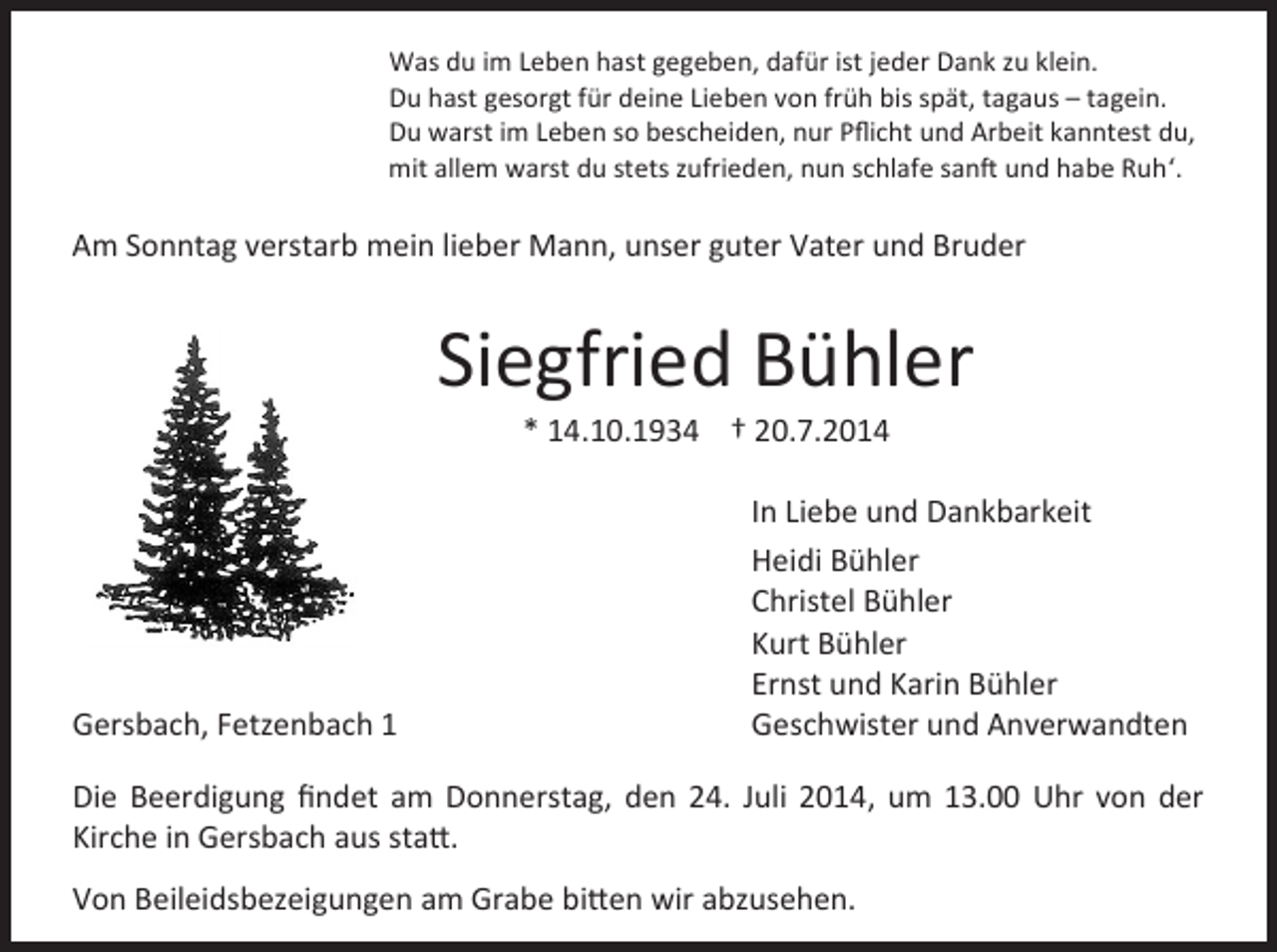 <p>Was du im Leben hast gegeben, dafür ist jeder Dank zu klein.<br />Du hast gesorgt für deine Lieben von früh bis spät, tagaus – tagein.<br />Du warst im Leben so bescheiden, nur Pﬂicht und Arbeit kanntest du,<br />mit allem warst du stets zufrieden, nun schlafe sanft und habe Ruh‘.</p><p>Am Sonntag verstarb mein lieber Mann, unser guter Vater und Bruder</p><p>Siegfried Bühler<br />* 14.10.1934 † 20.7.2014</p><p>Gersbach, Fetzenbach 1</p><p>In Liebe und Dankbarkeit<br />Heidi Bühler<br />Christel Bühler<br />Kurt Bühler<br />Ernst und Karin Bühler<br />Geschwister und Anverwandten</p><p>Die Beerdigung ﬁndet am Donnerstag, den 24. Juli 2014, um 13.00 Uhr von der<br />Kirche in Gersbach aus statt.<br />Von Beileidsbezeigungen am Grabe bitten wir abzusehen.</p>