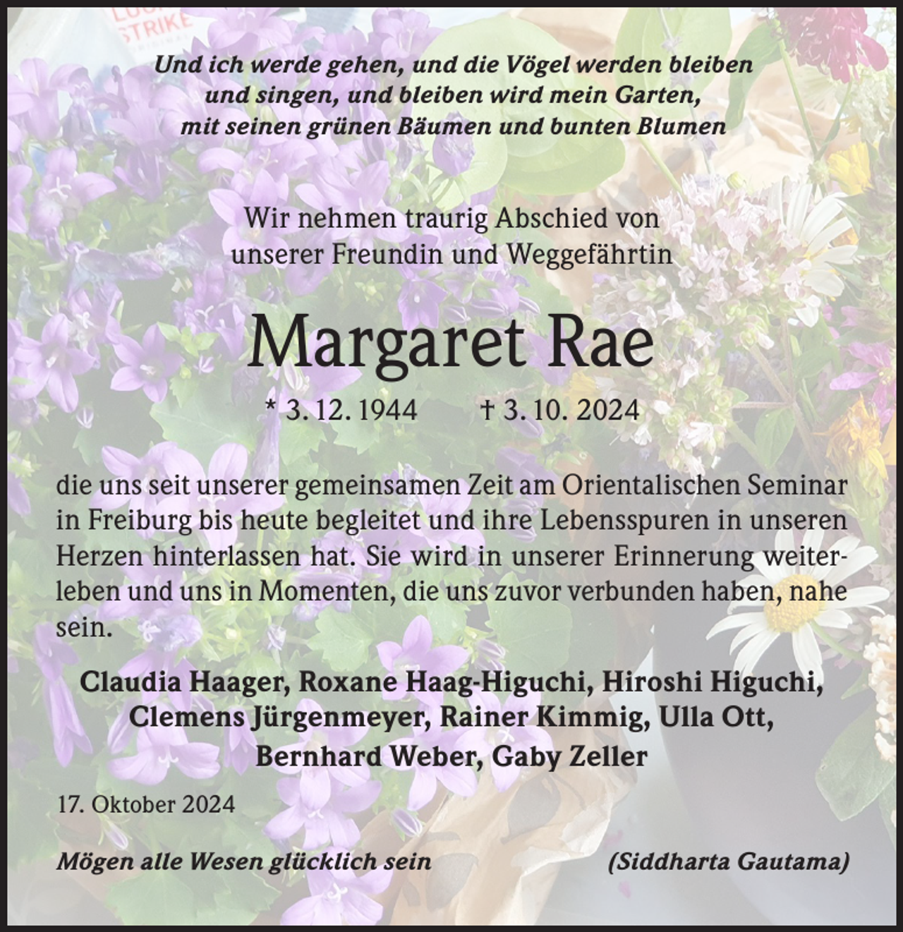<p>Und ich werde gehen, und die Vögel werden bleiben<br />und singen, und bleiben wird mein Garten,<br />mit seinen grünen Bäumen und bunten Blumen</p><p>Wir nehmen traurig Abschied von<br />unserer Freundin und Weggefährtin</p><p>Margaret Rae<br />* 3. 12. 1944 † 3. 10. 2024<br />die uns seit unserer gemeinsamen Zeit am Orientalischen Seminar<br />in Freiburg bis heute begleitet und ihre Lebensspuren in unseren<br />Herzen hinterlassen hat. Sie wird in unserer Erinnerung weiterleben und uns in Momenten, die uns zuvor verbunden haben, nahe<br />sein.<br />Claudia Haager, Roxane Haag-Higuchi, Hiroshi Higuchi,<br />Clemens Jürgenmeyer, Rainer Kimmig, Ulla Ott,<br />Bernhard Weber, Gaby Zeller<br />17. Oktober 2024<br />Mögen alle Wesen glücklich sein</p><p>(Siddharta Gautama)</p>
