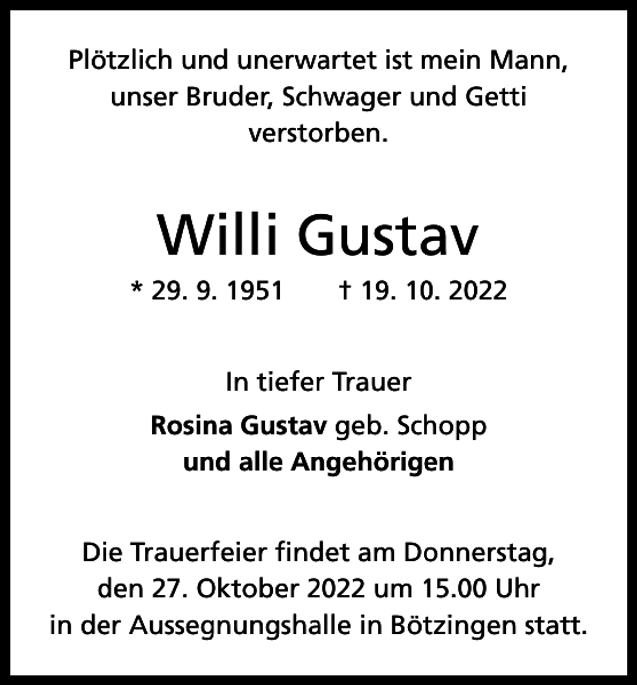 <p>Plötzlich und unerwartet ist mein Mann,<br />unser Bruder, Schwager und Getti<br />­verstorben.</p><p>Willi Gustav<br />* 29. 9. 1951 † 19. 10. 2022<br />In tiefer Trauer<br />Rosina Gustav geb. Schopp<br />und alle Angehörigen<br />Die Trauerfeier findet am Donnerstag,<br />den 27. Oktober 2022 um 15.00 Uhr<br />in der Aussegnungshalle in Bötzingen statt.</p>