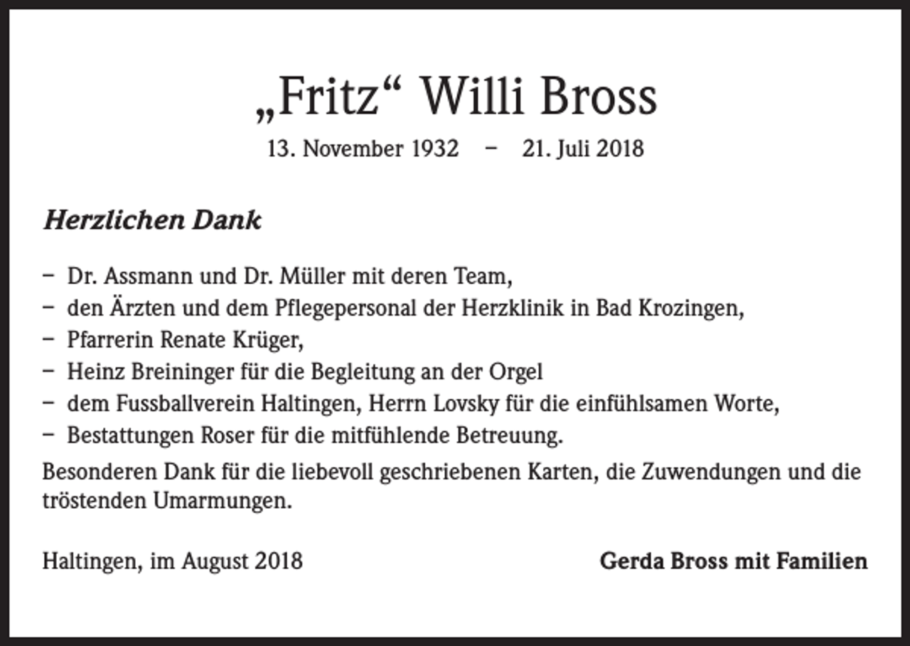 <p>„Fritz“ Willi Bross<br />13. November 1932 – 21. Juli 2018</p><p>Herzlichen Dank<br />– Dr. Assmann und Dr. Müller mit deren Team,<br />– den Ärzten und dem Pflegepersonal der Herzklinik in Bad Krozingen,<br />– Pfarrerin Renate Krüger,<br />– Heinz Breininger für die Begleitung an der Orgel<br />– dem Fussballverein Haltingen, Herrn Lovsky für die einfühlsamen Worte,<br />– Bestattungen Roser für die mitfühlende Betreuung.<br />Besonderen Dank für die liebevoll geschriebenen Karten, die Zuwendungen und die<br />tröstenden Umarmungen.<br />Haltingen, im August 2018</p><p>Gerda Bross mit Familien</p>