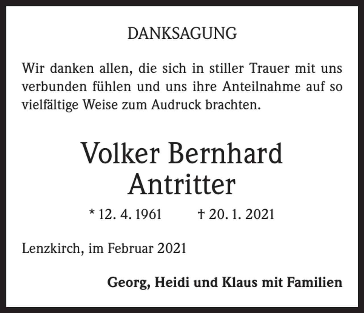 <p>DANKSAGUNG<br />Wir danken allen, die sich in stiller Trauer mit uns<br />verbunden fühlen und uns ihre Anteilnahme auf so<br />vielfältige Weise zum Audruck brachten.</p><p>Volker Bernhard<br />Antritter<br />* 12. 4. 1961</p><p>† 20. 1. 2021</p><p>Lenzkirch, im Februar 2021<br />Georg, Heidi und Klaus mit Familien</p>