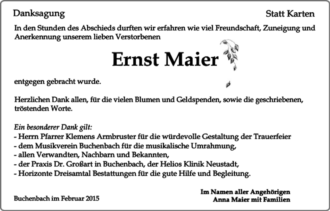 <p>Danksagung</p><p>Statt Karten</p><p>In den Stunden des Abschieds durften wir erfahren wie viel Freundschaft, Zuneigung und<br />Anerkennung unserem lieben Verstorbenen</p><p>Ernst Maier<br />entgegen gebracht wurde.<br />Herzlichen Dank allen, für die vielen Blumen und Geldspenden, sowie die geschriebenen,<br />tröstenden Worte.<br />Ein besonderer Dank gilt:<br />- Herrn Pfarrer Klemens Armbruster für die würdevolle Gestaltung der Trauerfeier<br />- dem Musikverein Buchenbach für die musikalische Umrahmung,<br />- allen Verwandten, Nachbarn und Bekannten,<br />- der Praxis Dr. Großart in Buchenbach, der Helios Klinik Neustadt,<br />- Horizonte Dreisamtal Bestattungen für die gute Hilfe und Begleitung.<br />Buchenbach im Februar 2015</p><p>Im Namen aller Angehörigen<br />Anna Maier mit Familien</p>