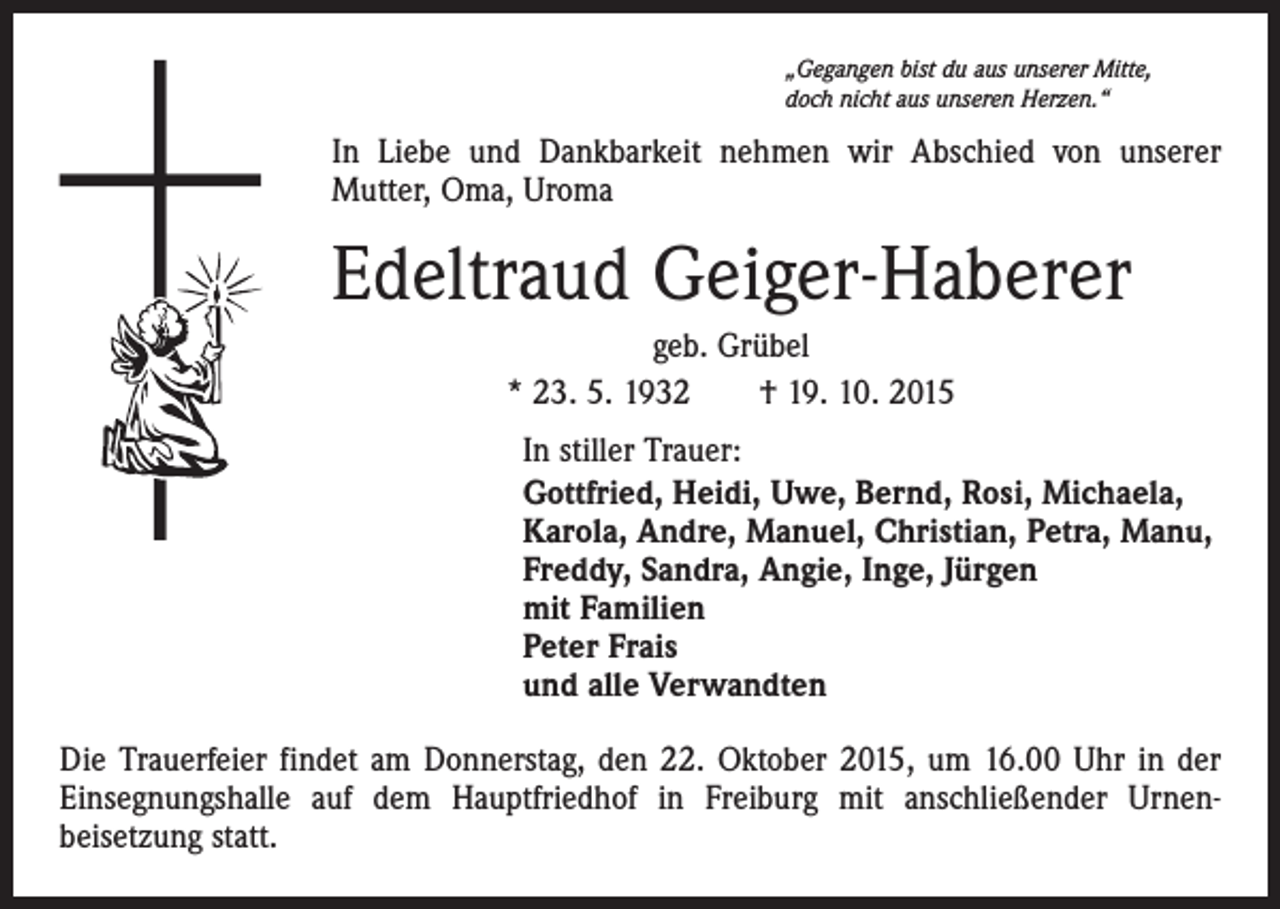 <p>„Gegangen bist du aus unserer Mitte,<br />doch nicht aus unseren Herzen.“</p><p>In Liebe und Dankbarkeit nehmen wir Abschied von unserer<br />Mutter, Oma, Uroma</p><p>Edeltraud Geiger-Haberer<br />geb. Grübel<br />* 23. 5. 1932 † 19. 10. 2015<br />In stiller Trauer:<br />Gottfried, Heidi, Uwe, Bernd, Rosi, Michaela,<br />Karola, Andre, Manuel, Christian, Petra, Manu,<br />Freddy, Sandra, Angie, Inge, Jürgen<br />mit Familien<br />Peter Frais<br />und alle Verwandten<br />Die Trauerfeier findet am Donnerstag, den 22. Oktober 2015, um 16.00 Uhr in der<br />Einsegnungshalle auf dem Hauptfriedhof in Freiburg mit anschließender Urnenbeisetzung statt.</p>