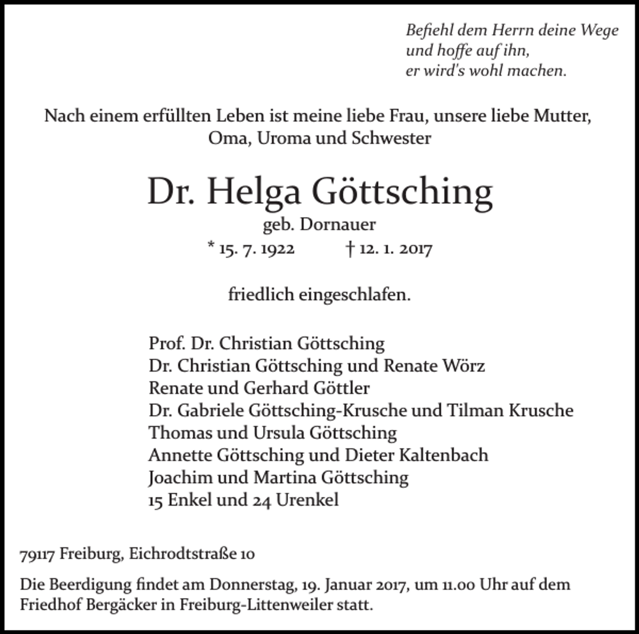 <p>Beﬁehl dem Herrn deine Wege<br />und hoﬀe auf ihn,<br />er wird's wohl machen.</p><p>Nach einem erfüllten Leben ist meine liebe Frau, unsere liebe Mutter,<br />Oma, Uroma und Schwester</p><p>Dr. Helga Göttsching<br />geb. Dornauer<br />* 15. 7. 1922<br />† 12. 1. 2017<br />friedlich eingeschlafen.<br />Prof. Dr. Christian Göttsching<br />Dr. Christian Göttsching und Renate Wörz<br />Renate und Gerhard Göttler<br />Dr. Gabriele Göttsching­Krusche und Tilman Krusche<br />Thomas und Ursula Göttsching<br />Annette Göttsching und Dieter Kaltenbach<br />Joachim und Martina Göttsching<br />15 Enkel und 24 Urenkel<br />79117 Freiburg, Eichrodtstraße 10<br />Die Beerdigung ﬁndet am Donnerstag, 19. Januar 2017, um 11.00 Uhr auf dem<br />Friedhof Bergäcker in Freiburg­Littenweiler statt.</p>