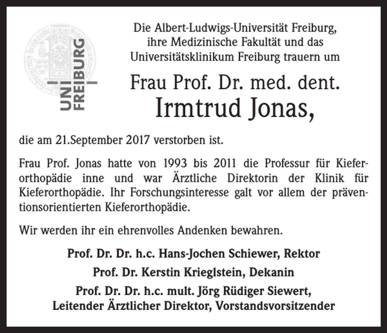 <p>Die Albert-Ludwigs-Universität Freiburg,<br />ihre Medizinische Fakultät und das<br />Universitätsklinikum Freiburg trauern um</p><p>Frau Prof. Dr. med. dent.</p><p>Irmtrud Jonas,</p><p>die am 21.September 2017 verstorben ist.<br />Frau Prof. Jonas hatte von 1993 bis 2011 die Professur für Kiefer­<br />orthopädie inne und war Ärztliche Direktorin der Klinik für<br />­Kieferorthopädie. Ihr Forschungsinteresse galt vor allem der präven­<br />tionsorientierten Kieferorthopädie.<br />Wir werden ihr ein ehrenvolles Andenken bewahren.<br />Prof. Dr. Dr. h.c. Hans-Jochen Schiewer, Rektor<br />Prof. Dr. Kerstin Krieglstein, Dekanin<br />Prof. Dr. Dr. h.c. mult. Jörg Rüdiger Siewert,<br />Leitender Ärztlicher Direktor, Vorstandsvorsitzender</p>