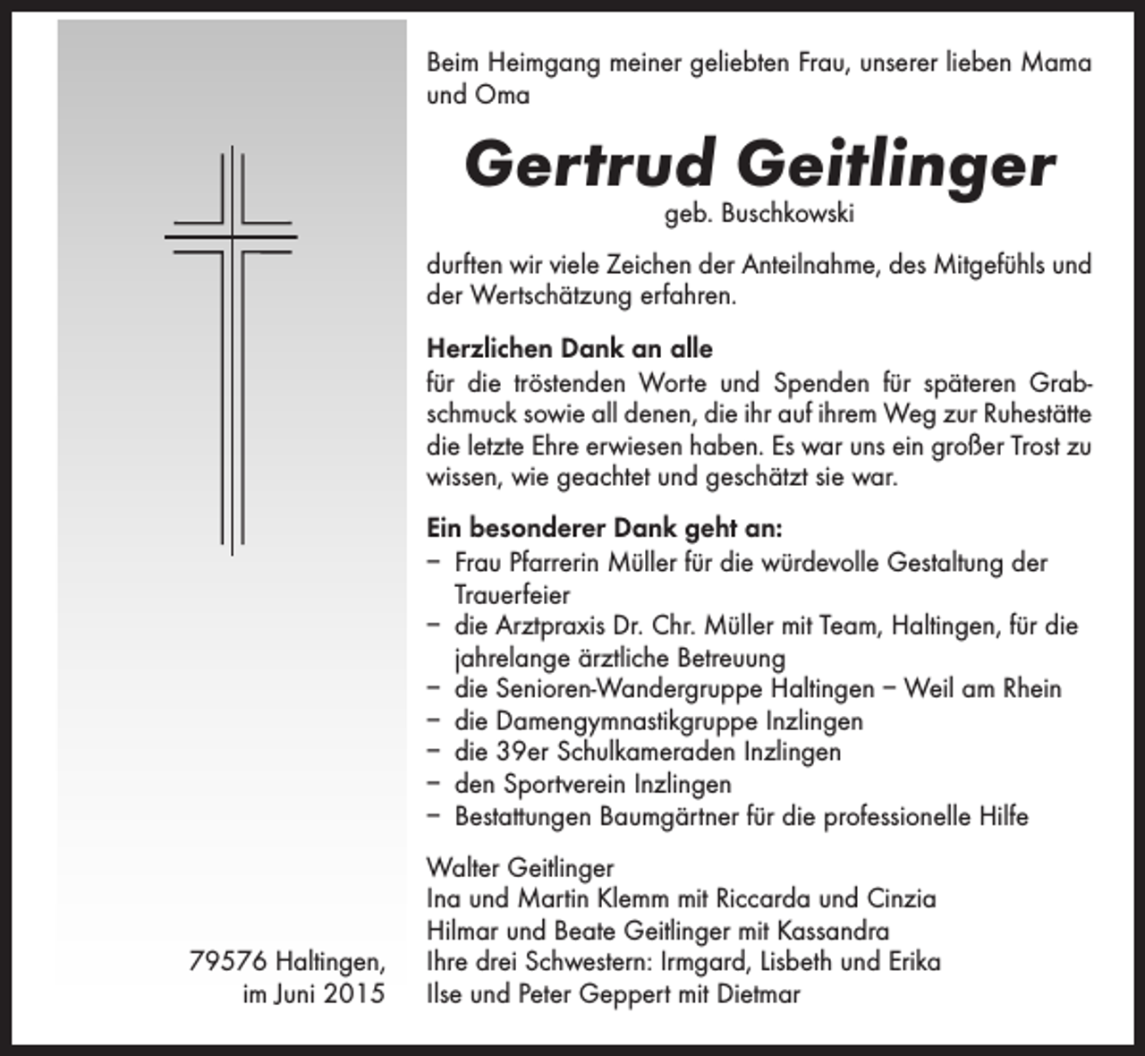 <p>Beim Heimgang meiner geliebten Frau, unserer lieben Mama<br />und Oma</p><p>Gertrud Geitlinger<br />geb. Buschkowski</p><p>durften wir viele Zeichen der Anteilnahme, des Mitgefühls und<br />der Wertschätzung erfahren.<br />Herzlichen Dank an alle<br />für die tröstenden Worte und Spenden für späteren Grabschmuck sowie all denen, die ihr auf ihrem Weg zur Ruhestätte<br />die letzte Ehre erwiesen haben. Es war uns ein großer Trost zu<br />wissen, wie geachtet und geschätzt sie war.<br />Ein besonderer Dank geht an:<br />– Frau Pfarrerin Müller für die würdevolle Gestaltung der<br />Trauerfeier<br />– die Arztpraxis Dr. Chr. Müller mit Team, Haltingen, für die<br />jahrelange ärztliche Betreuung<br />– die Senioren-Wandergruppe Haltingen – Weil am Rhein<br />– die Damengymnastikgruppe Inzlingen<br />– die 39er Schulkameraden Inzlingen<br />– den Sportverein Inzlingen<br />– Bestattungen Baumgärtner für die professionelle Hilfe</p><p>79576 Haltingen,<br />im Juni 2015</p><p>Walter Geitlinger<br />Ina und Martin Klemm mit Riccarda und Cinzia<br />Hilmar und Beate Geitlinger mit Kassandra<br />Ihre drei Schwestern: Irmgard, Lisbeth und Erika<br />Ilse und Peter Geppert mit Dietmar</p>