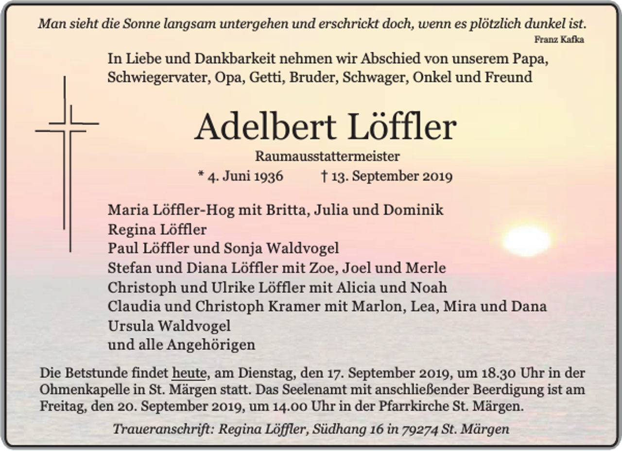 <p>Man sieht die Sonne langsam untergehen und erschrickt doch, wenn es plötzlich dunkel ist.<br />Franz Kafka</p><p>In Liebe und Dankbarkeit nehmen wir Abschied von unserem Papa,<br />Schwiegervater, Opa, Getti, Bruder, Schwager, Onkel und Freund</p><p>Adelbert Löffler<br />Raumausstattermeister<br />* 4. Juni 1936<br />13. September 2019</p><p>Maria Löffler-Hog mit Britta, Julia und Dominik<br />Regina Löffler<br />Paul Löffler und Sonja Waldvogel<br />Stefan und Diana Löffler mit Zoe, Joel und Merle<br />Christoph und Ulrike Löffler mit Alicia und Noah<br />Claudia und Christoph Kramer mit Marlon, Lea, Mira und Dana<br />Ursula Waldvogel<br />und alle Angehörigen<br />Die Betstunde findet heute, am Dienstag, den 17. September 2019, um 18.30 Uhr in der<br />Ohmenkapelle in St. Märgen statt. Das Seelenamt mit anschließender Beerdigung ist am<br />Freitag, den 20. September 2019, um 14.00 Uhr in der Pfarrkirche St. Märgen.<br />Traueranschrift: Regina Löffler, Südhang 16 in 79274 St. Märgen</p>