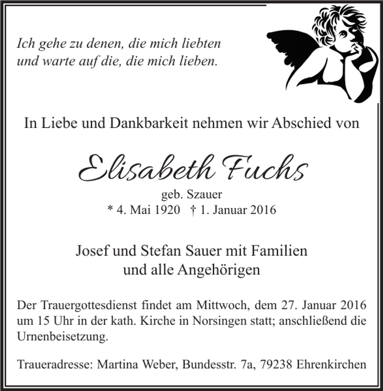 <p>Ich gehe zu denen, die mich liebten<br />und warte auf die, die mich lieben.</p><p>In Liebe und Dankbarkeit nehmen wir Abschied von</p><p>Elisabeth Fuchs<br />geb. Szauer<br />* 4. Mai 1920 † 1. Januar 2016</p><p>Josef und Stefan Sauer mit Familien<br />und alle Angehörigen<br />Der Trauergottesdienst findet am Mittwoch, dem 27. Januar 2016<br />um 15 Uhr in der kath. Kirche in Norsingen statt; anschließend die<br />Urnenbeisetzung.<br />Traueradresse: Martina Weber, Bundesstr. 7a, 79238 Ehrenkirchen</p>