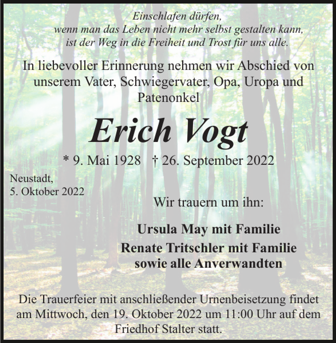 <p>Einschlafen dürfen,<br />wenn man das Leben nicht mehr selbst gestalten kann,<br />ist der Weg in die Freiheit und Trost für uns alle.</p><p>In liebevoller Erinnerung nehmen wir Abschied von<br />unserem Vater, Schwiegervater, Opa, Uropa und<br />Patenonkel</p><p>Erich Vogt<br />* 9. Mai 1928 † 26. September 2022<br />Neustadt,<br />5. Oktober 2022</p><p>Wir trauern um ihn:<br />Ursula May mit Familie<br />Renate Tritschler mit Familie<br />sowie alle Anverwandten</p><p>Die Trauerfeier mit anschließender Urnenbeisetzung findet<br />am Mittwoch, den 19. Oktober 2022 um 11:00 Uhr auf dem<br />Friedhof Stalter statt.</p>