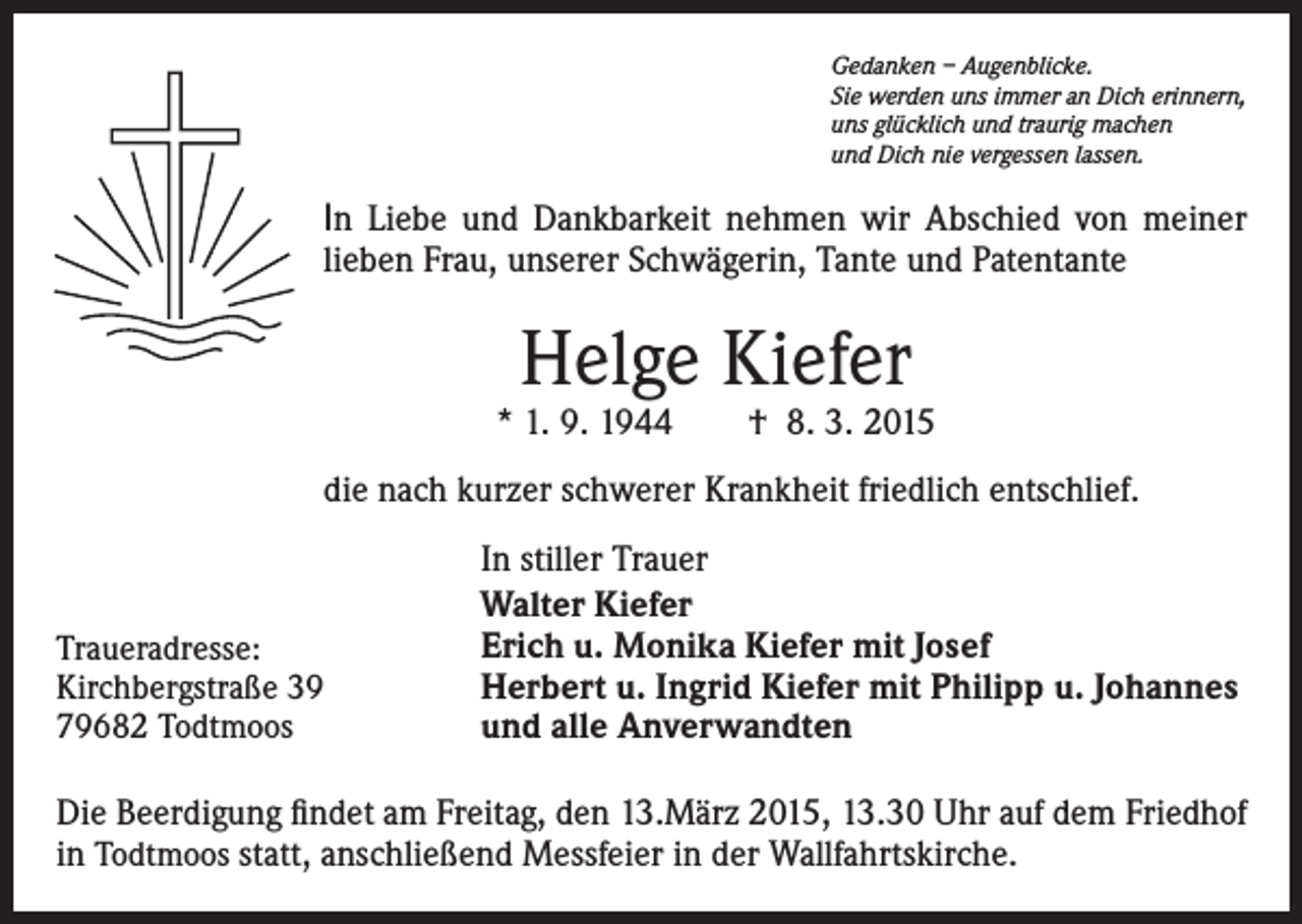 <p>Gedanken – Augenblicke.<br />Sie werden uns immer an Dich erinnern,<br />uns glücklich und traurig machen<br />und Dich nie vergessen lassen.</p><p>In Liebe und Dankbarkeit nehmen wir Abschied von meiner<br />lieben Frau, unserer Schwägerin, Tante und Patentante</p><p>Helge Kiefer</p><p>* 1. 9. 1944 † 8. 3. 2015<br />die nach kurzer schwerer Krankheit friedlich entschlief.</p><p>Traueradresse:<br />Kirchbergstraße 39<br />79682 Todtmoos</p><p>In stiller Trauer<br />Walter Kiefer<br />Erich u. Monika Kiefer mit Josef<br />Herbert u. Ingrid Kiefer mit Philipp u. Johannes<br />und alle Anverwandten</p><p>Die Beerdigung findet am Freitag, den 13.März 2015, 13.30 Uhr auf dem Friedhof<br />in Todtmoos statt, anschließend Messfeier in der Wallfahrtskirche.</p>