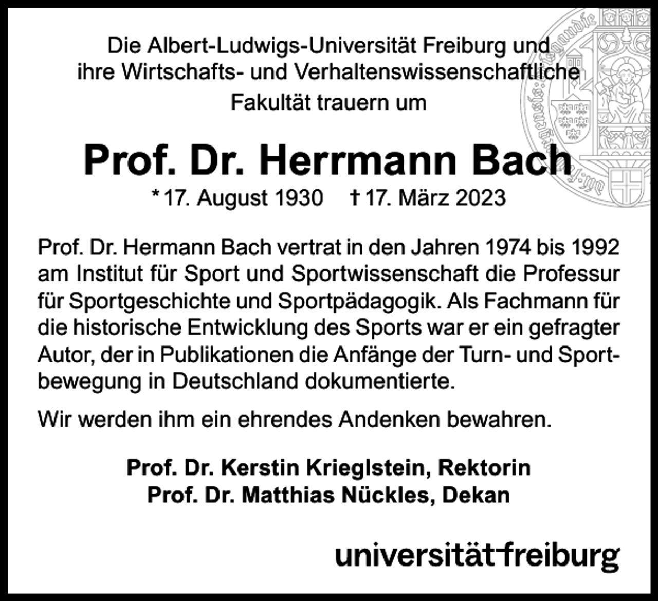 <p>Die Albert-Ludwigs-Universität Freiburg und<br />ihre Wirtschafts- und Verhaltenswissenschaftliche<br />Fakultät trauern um</p><p>Prof. Dr. Herrmann Bach<br />* 17. August 1930</p><p>† 17. März 2023</p><p>Prof. Dr. Hermann Bach vertrat in den Jahren 1974 bis 1992<br />am Institut für Sport und Sportwissenschaft die Professur<br />für Sportgeschichte und Sportpädagogik. Als Fachmann für<br />die historische Entwicklung des Sports war er ein gefragter<br />Autor, der in Publikationen die Anfänge der Turn- und Sportbewegung in Deutschland dokumentierte.<br />Wir werden ihm ein ehrendes Andenken bewahren.<br />Prof. Dr. Kerstin Krieglstein, Rektorin<br />Prof. Dr. Matthias Nückles, Dekan</p>