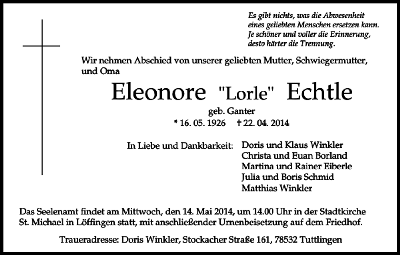 <p>Es gibt nichts, was die Abwesenheit<br />eines geliebten Menschen ersetzen kann.<br />Je schöner und voller die Erinnerung,<br />desto härter die Trennung.</p><p>Wir nehmen Abschied von unserer geliebten Mutter, Schwiegermutter,<br />und Oma</p><p>Eleonore</p><p>"Lorle"</p><p>Echtle</p><p>geb. Ganter<br />* 16. 05. 1926 † 22. 04. 2014</p><p>In Liebe und Dankbarkeit: Doris und Klaus Winkler<br />Christa und Euan Borland<br />Martina und Rainer Eiberle<br />Julia und Boris Schmid<br />Matthias Winkler<br />Das Seelenamt findet am Mittwoch, den 14. Mai 2014, um 14.00 Uhr in der Stadtkirche<br />St. Michael in Löffingen statt, mit anschließender Urnenbeisetzung auf dem Friedhof.<br />Traueradresse: Doris Winkler, Stockacher Straße 161, 78532 Tuttlingen</p>