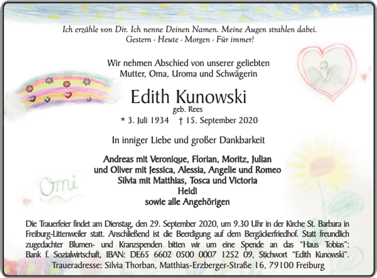 <p>Ich erzähle von Dir. Ich nenne Deinen Namen. Meine Augen strahlen dabei.<br />Gestern - Heute - Morgen - Für immer!</p><p>Wir nehmen Abschied von unserer geliebten<br />Mutter, Oma, Uroma und Schwägerin</p><p>Edith geb.<br />Kunowski<br />Rees</p><p>* 3. Juli 1934</p><p>† 15. September 2020</p><p>In inniger Liebe und großer Dankbarkeit<br />Andreas mit Veronique, Florian, Moritz, Julian<br />und Oliver mit Jessica, Alessia, Angelie und Romeo<br />Silvia mit Matthias, Tosca und Victoria<br />Heidi<br />sowie alle Angehörigen<br />Die Trauerfeier findet am Dienstag, den 29. September 2020, um 9.30 Uhr in der Kirche St. Barbara in<br />Freiburg-Littenweiler statt. Anschließend ist die Beerdigung auf dem Bergäckerfriedhof. Statt freundlich<br />zugedachter Blumen- und Kranzspenden bitten wir um eine Spende an das “Haus Tobias”:<br />Bank f. Sozialwirtschaft, IBAN: DE65 6602 0507 1252 09, Stichwort “Edith Kunowski”.<br />Traueradresse: Silvia Thorban, Matthias-Erzberger-Straße 16, 79100 Freiburg</p>