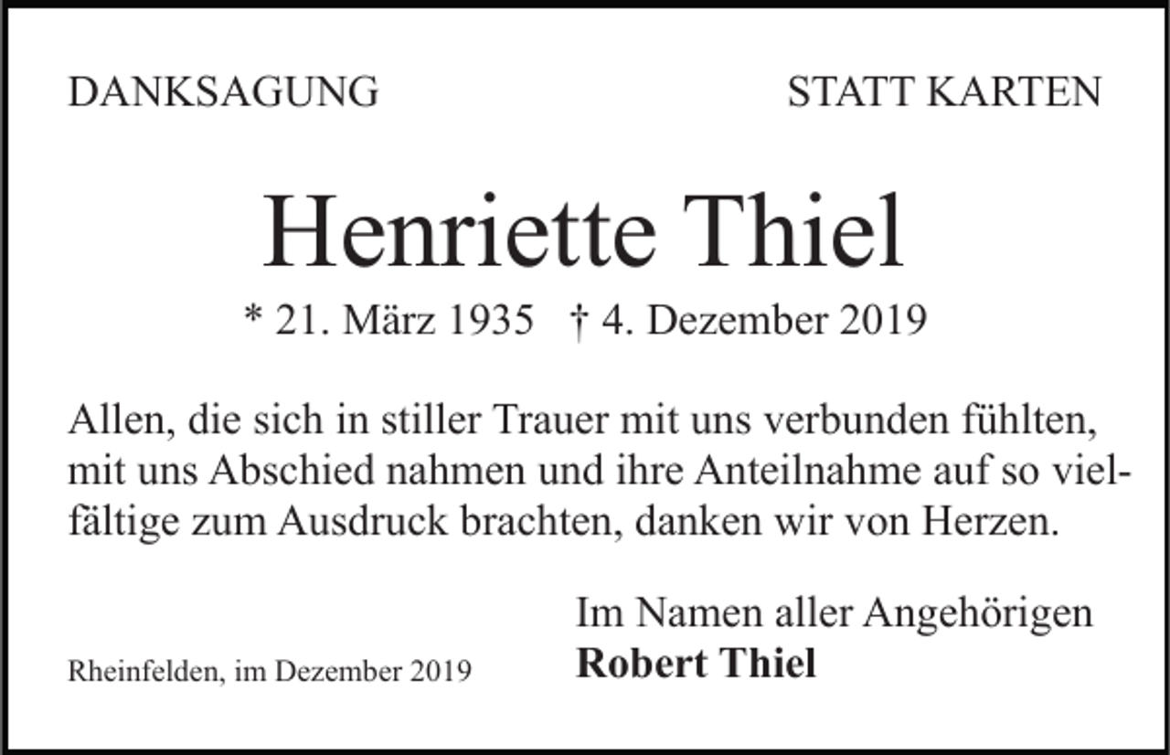 <p>DANKSAGUNG</p><p>STATT KARTEN</p><p>Henriette Thiel<br />* 21. März 1935 † 4. Dezember 2019<br />Allen, die sich in stiller Trauer mit uns verbunden fühlten,<br />mit uns Abschied nahmen und ihre Anteilnahme auf so vielfältige zum Ausdruck brachten, danken wir von Herzen.<br />Rheinfelden, im Dezember 2019</p><p>Im Namen aller Angehörigen<br />Robert Thiel</p>