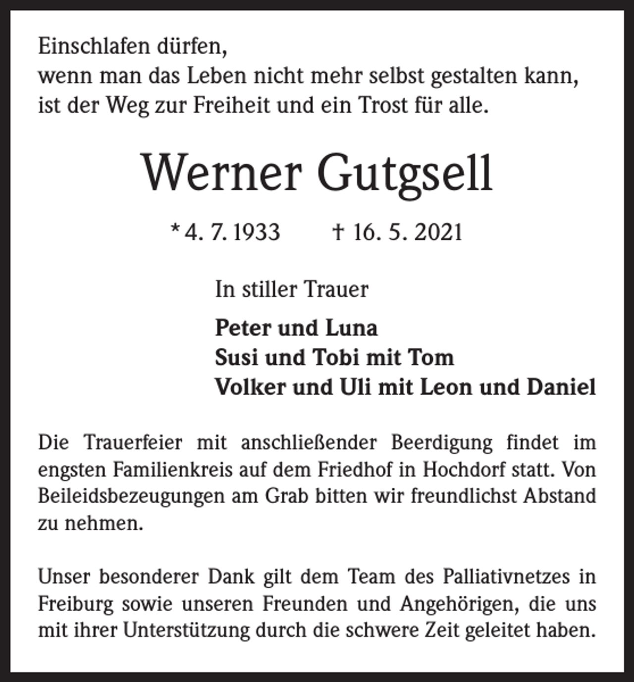 <p>Einschlafen dürfen,<br />wenn man das Leben nicht mehr selbst gestalten kann,<br />ist der Weg zur Freiheit und ein Trost für alle.</p><p>Werner Gutgsell<br />* 4. 7. 1933 † 16. 5. 2021<br />In stiller Trauer<br />Peter und Luna<br />Susi und Tobi mit Tom<br />Volker und Uli mit Leon und Daniel<br />Die Trauerfeier mit anschließender Beerdigung findet im<br />­engsten Familienkreis auf dem Friedhof in Hochdorf statt. Von<br />Beileidsbezeugungen am Grab bitten wir freundlichst Abstand<br />zu nehmen.<br />Unser besonderer Dank gilt dem Team des Palliativnetzes in<br />Freiburg sowie unseren Freunden und Angehörigen, die uns<br />mit ihrer Unterstützung durch die schwere Zeit geleitet haben.</p>
