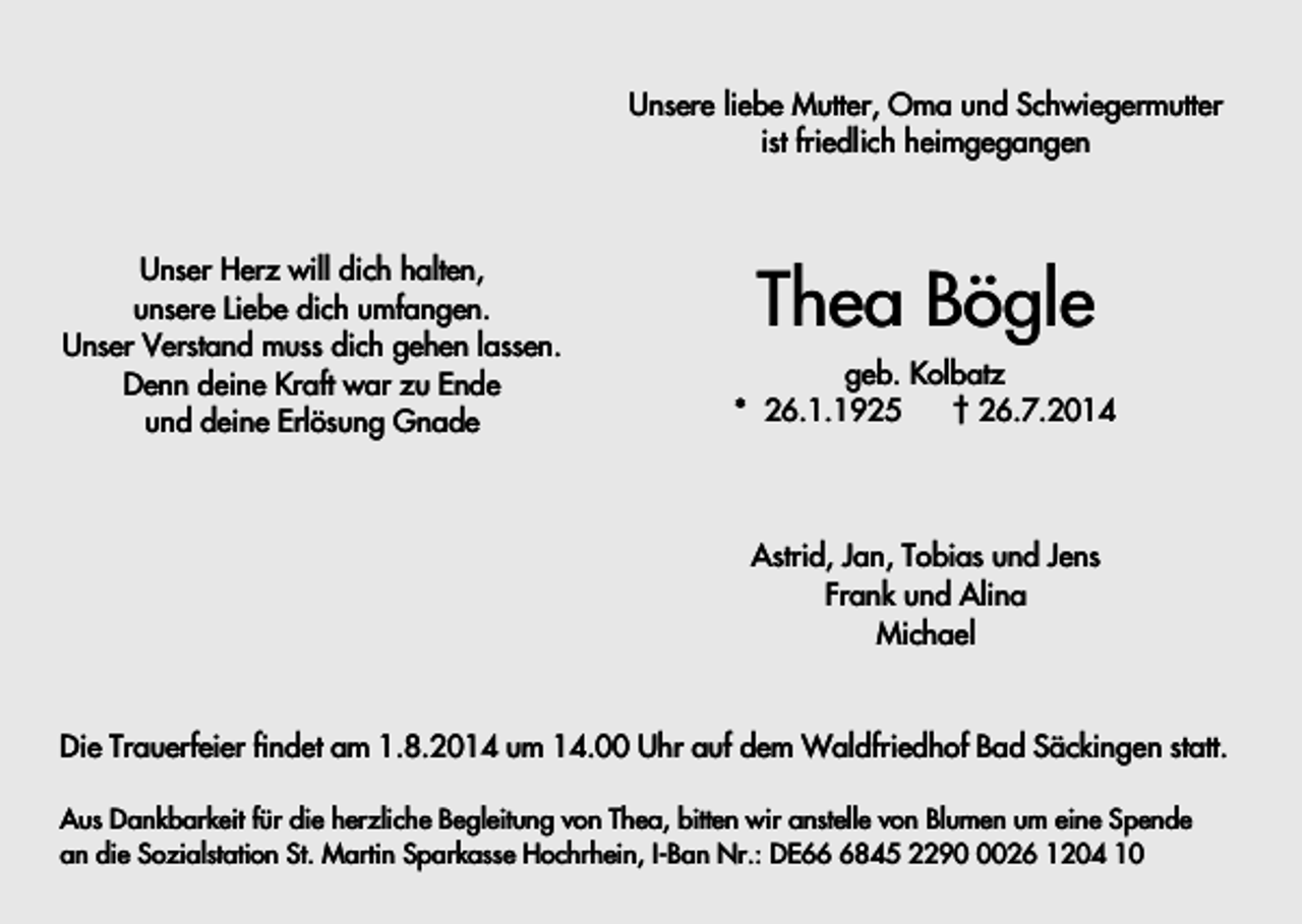 <p>Unsere liebe Mutter, Oma und Schwiegermutter<br />ist friedlich heimgegangen</p><p>Unser Herz will dich halten,<br />unsere Liebe dich umfangen.<br />Unser Verstand muss dich gehen lassen.<br />Denn deine Kraft war zu Ende<br />und deine Erlösung Gnade</p><p>Thea Bögle<br />geb. Kolbatz<br />* 26.1.1925<br />† 26.7.2014</p><p>Astrid, Jan, Tobias und Jens<br />Frank und Alina<br />Michael</p><p>Die Trauerfeier findet am 1.8.2014 um 14.00 Uhr auf dem Waldfriedhof Bad Säckingen statt.<br />Aus Dankbarkeit für die herzliche Begleitung von Thea, bitten wir anstelle von Blumen um eine Spende<br />an die Sozialstation St. Martin Sparkasse Hochrhein, I-Ban Nr.: DE6845 229026 1204 10</p>