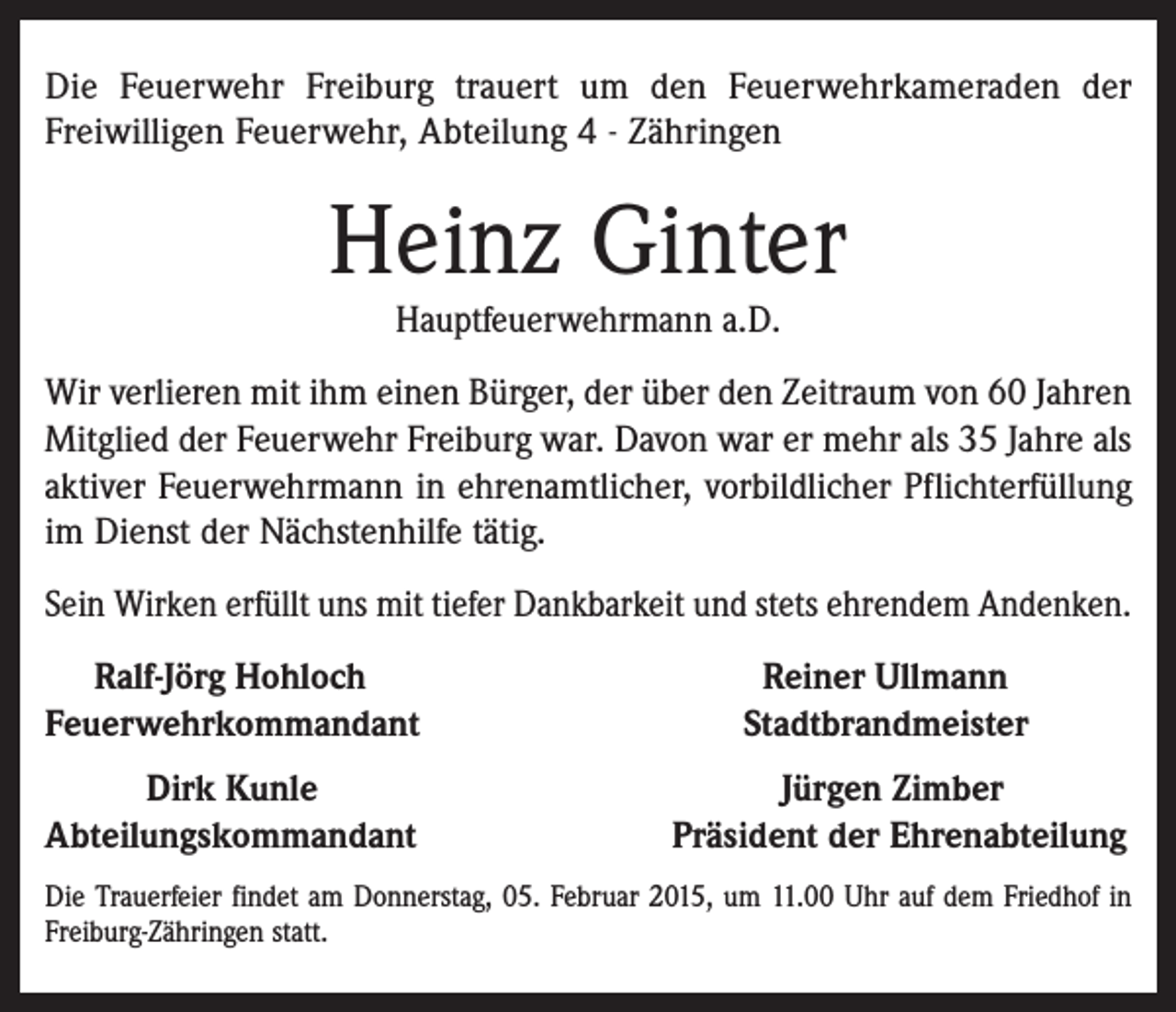 <p>Die Feuerwehr Freiburg trauert um den Feuerwehrkameraden der<br />Freiwilligen Feuerwehr, Abteilung 4 - Zähringen</p><p>Heinz Ginter<br />Hauptfeuerwehrmann a.D.</p><p>Wir verlieren mit ihm einen Bürger, der über den Zeitraum von 60 Jahren<br />Mitglied der Feuerwehr Freiburg war. Davon war er mehr als 35 Jahre als<br />aktiver Feuerwehrmann in ehrenamtlicher, vorbildlicher Pflichterfüllung<br />im Dienst der Nächstenhilfe tätig.<br />Sein Wirken erfüllt uns mit tiefer Dankbarkeit und stets ehrendem Andenken.<br />Ralf-Jörg Hohloch<br />Feuerwehrkommandant<br />Dirk Kunle<br />Abteilungskommandant</p><p>Reiner Ullmann<br />Stadtbrandmeister<br />Jürgen Zimber<br />Präsident der Ehrenabteilung</p><p>Die Trauerfeier findet am Donnerstag, 05. Februar 2015, um 11.00 Uhr auf dem Friedhof in<br />Freiburg-Zähringen statt.</p>