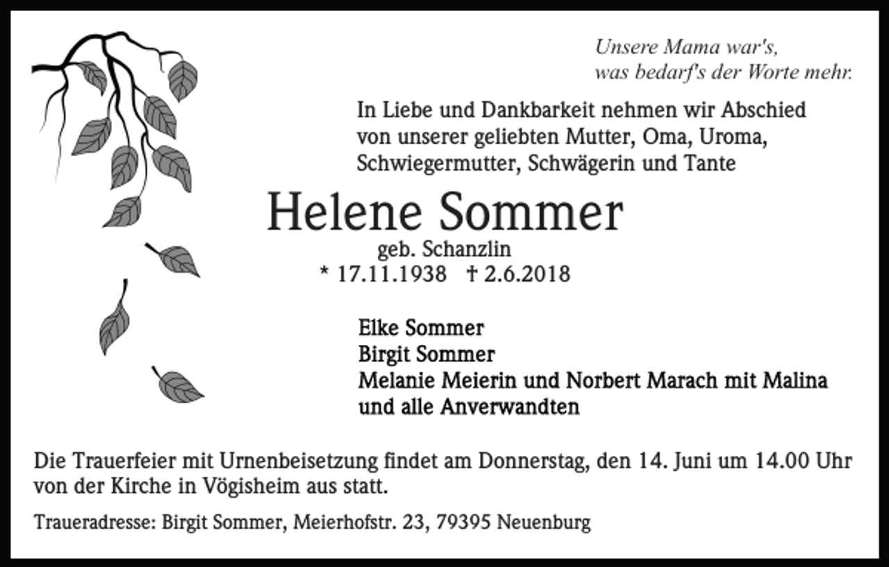 <p>UUnsere<br />ns er e Mama<br />M a m a wwar's,<br />ar's,<br />wwas<br />as bbedarf's<br />e d arf's dder<br />er Worte<br />W ort e mehr.<br />m e hr.<br />IInn Liebe<br />Li e b e und<br />u n d Dankbarkeit<br />D a n k b ar k eit nehmen<br />n e h m e n wir<br />wir Abschied<br />A bs c hi e d<br />von<br />v o n unserer<br />u ns er er ggeliebten<br />eli e bt e n Mutter,<br />M utt er, Oma,<br />O m a, Uroma,<br />Ur o m a,<br />S c h wi e g er m utt er, SSchwägerin<br />c h w ä g eri n und<br />u n d Tante<br />T a nt e<br />Schwiegermutter,</p><p>H el e nggeb.<br />ee b. Schanzlin<br />SSommer<br />o m m er<br />Helene<br />S c h a n zli n<br />** 17.11.1938<br />1 7. . 1 9 3 8 †<br />† 2.6.2018<br />2. 6. 2 0 1 8</p><p>Die<br />Di<br />e Tr<br />Trauerfeier<br />a u erf ei er mit<br />mit Ur<br />Urnenbeisetzung<br />n e n b eis et z u n g fifindet<br />n d et aam<br />m Donnerstag,<br />D o n n erst a g, den<br />d e n 14.<br />1 4. JJuni<br />u ni uum<br />m 14.00<br />1 4. Uhr<br />U hr<br />vvon<br />o n der<br />d er Kirche<br />Kir c h e iinn Vögisheim<br />V ö gis h ei m aaus<br />us st<br />att.<br />statt.<br />Traueradresse:<br />Tr<br />a u er a dr ess e: Bir<br />Birgit<br />git SSommer,<br />o m m er, Meierhofstr.<br />M ei er h ofstr. 223,<br />3, 779395<br />9 3 9 5 Neuenburg<br />N e u e n b ur g</p>