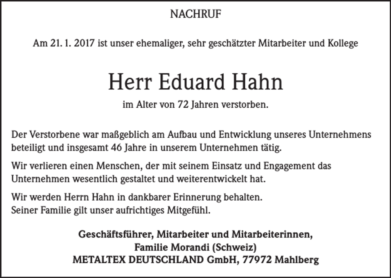 <p>NACHRUF<br />Am 21. 1. 2017 ist unser ehemaliger, sehr geschätzter Mitarbeiter und Kollege</p><p>Herr Eduard Hahn<br />im Alter von 72 Jahren verstorben.<br />Der Verstorbene war maßgeblich am Aufbau und Entwicklung unseres Unternehmens<br />beteiligt und insgesamt 46 Jahre in unserem Unternehmen tätig.<br />Wir verlieren einen Menschen, der mit seinem Einsatz und Engagement das<br />Unternehmen wesentlich gestaltet und weiterentwickelt hat.<br />Wir werden Herrn Hahn in dankbarer Erinnerung behalten.<br />Seiner Familie gilt unser aufrichtiges Mitgefühl.<br />Geschäftsführer, Mitarbeiter und Mitarbeiterinnen,<br />Familie Morandi (Schweiz)<br />METALTEX DEUTSCHLAND GmbH, 77972 Mahlberg</p>