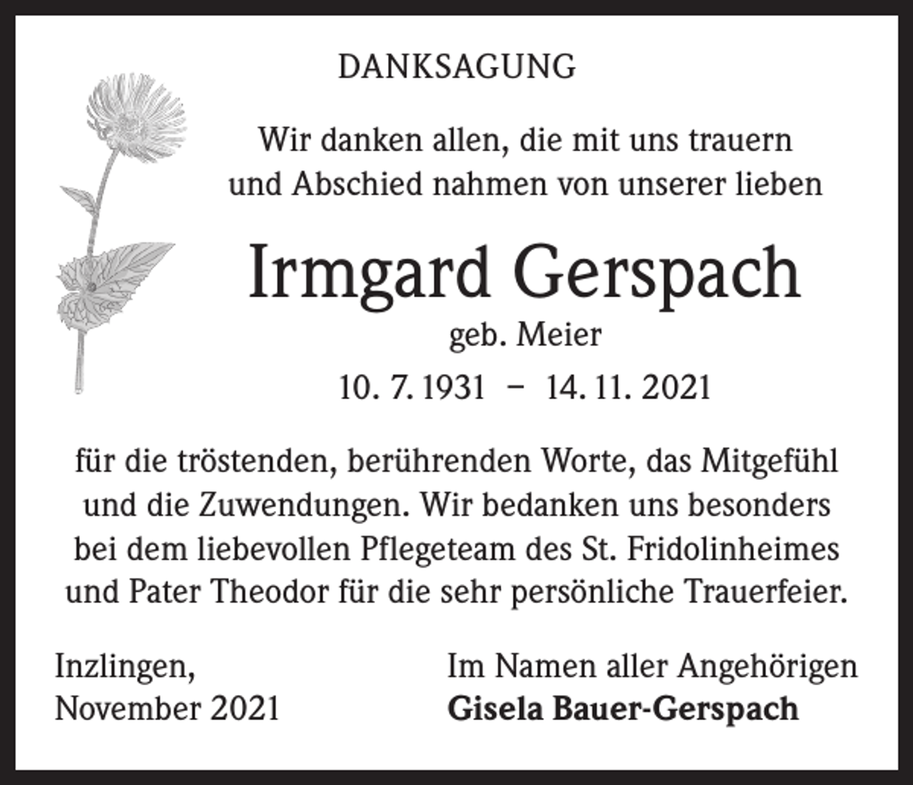 <p>DANKSAGUNG<br />Wir danken allen, die mit uns trauern<br />und Abschied nahmen von unserer lieben</p><p>Irmgard Gerspach<br />geb. Meier<br />10. 7. 1931 – 14. 11. 2021</p><p>für die tröstenden, berührenden Worte, das Mitgefühl<br />und die Zuwendungen. Wir bedanken uns besonders<br />bei dem liebevollen Pflegeteam des St. Fridolinheimes<br />und Pater Theodor für die sehr persönliche Trauerfeier.<br />Inzlingen,<br />November 2021</p><p>Im Namen aller Angehörigen<br />Gisela Bauer-Gerspach</p>