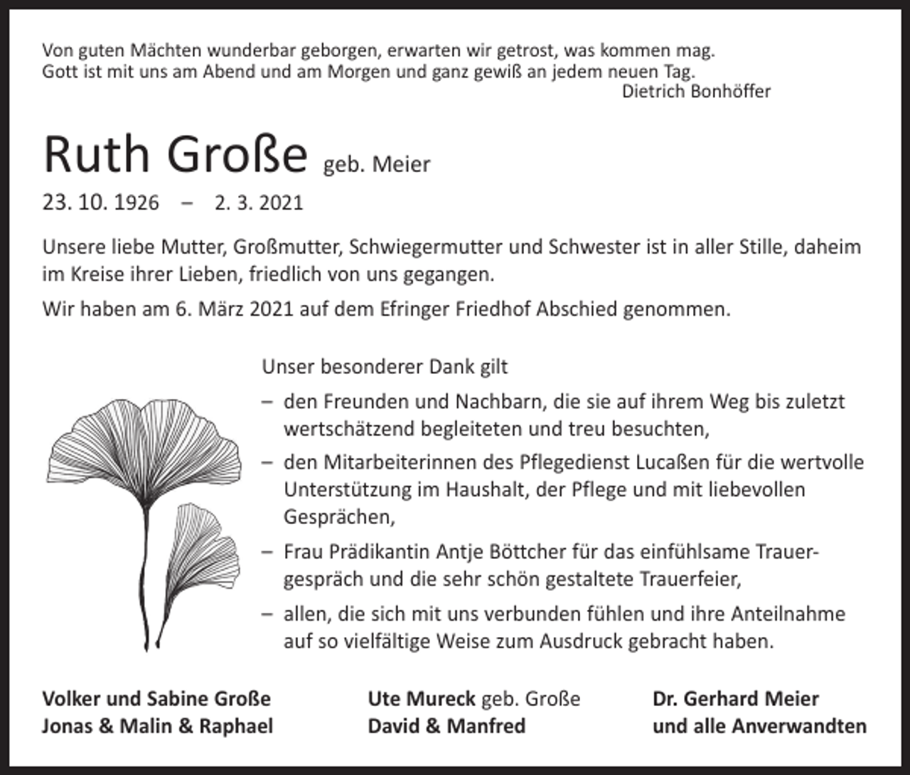 <p>Von guten Mächten wunderbar geborgen, erwarten wir getrost, was kommen mag.<br />Gott ist mit uns am Abend und am Morgen und ganz gewiß an jedem neuen Tag.</p><p>Dietrich Bonhöffer</p><p>Ruth Große geb. Meier<br />23. 10. 1926 – 2. 3. 2021</p><p>Unsere liebe Mutter, Großmutter, Schwiegermutter und Schwester ist in aller Stille, daheim<br />im Kreise ihrer Lieben, friedlich von uns gegangen.<br />Wir haben am 6. März 2021 auf dem Efringer Friedhof Abschied genommen.<br />Unser besonderer Dank gilt<br />– den Freunden und Nachbarn, die sie auf ihrem Weg bis zuletzt<br />­wertschätzend begleiteten und treu besuchten,<br />– den Mitarbeiterinnen des Pflegedienst Lucaßen für die wertvolle<br />­Unterstützung im Haushalt, der Pflege und mit liebevollen<br />Gesprächen,<br />– Frau Prädikantin Antje Böttcher für das einfühlsame Trauer­<br />gespräch und die sehr schön gestaltete Trauerfeier,<br />– allen, die sich mit uns verbunden fühlen und ihre Anteilnahme<br />auf so vielfältige Weise zum Ausdruck gebracht haben.<br />Volker und Sabine Große<br />Jonas &amp; Malin &amp; Raphael</p><p>Ute Mureck geb. Große<br />David &amp; Manfred</p><p>Dr. Gerhard Meier<br />und alle Anverwandten</p>