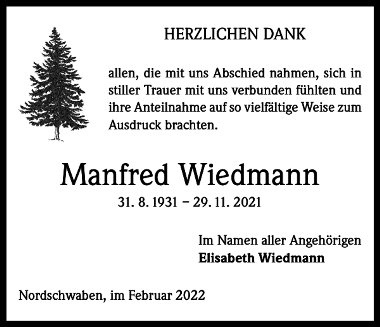 <p>HERZLICHEN DANK<br />allen, die mit uns Abschied nahmen, sich in<br />stiller Trauer mit uns verbunden fühlten und<br />ihre Anteilnahme auf so vielfältige Weise zum<br />Ausdruck brachten.</p><p>Manfred Wiedmann<br />31. 8. 1931 – 29. 11. 2021<br />Im Namen aller Angehörigen<br />Elisabeth Wiedmann<br />Nordschwaben, im Februar 2022</p>