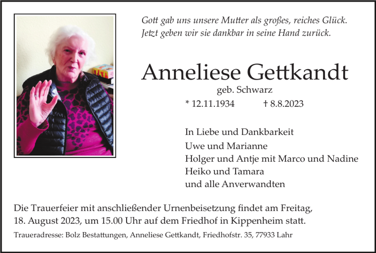 <p>Gott gab uns unsere Mutter als großes, reiches Glück.<br />Jetzt geben wir sie dankbar in seine Hand zurück.</p><p>Anneliese Gettkandt<br />geb. Schwarz<br />* 12.11.1934<br />† 8.8.2023<br />In Liebe und Dankbarkeit<br />Uwe und Marianne<br />Holger und Antje mit Marco und Nadine<br />Heiko und Tamara<br />und alle Anverwandten<br />Die Trauerfeier mit anschließender Urnenbeisetzung ﬁndet am Freitag,<br />18. August 2023, um 15.00 Uhr auf dem Friedhof in Kippenheim statt.<br />Traueradresse: Bolz Bestattungen, Anneliese Gettkandt, Friedhofstr. 35, 77933 Lahr</p>