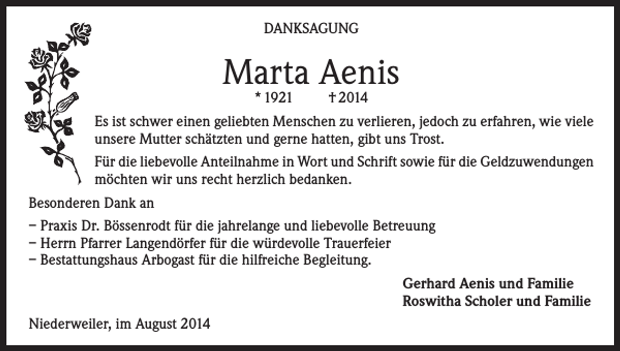 <p>DANKSAGUNG</p><p>Marta<br />Aenis<br />* 1921<br />† 2014<br />Es ist schwer einen geliebten Menschen zu verlieren, jedoch zu erfahren, wie viele<br />unsere Mutter schätzten und gerne hatten, gibt uns Trost.<br />Für die liebevolle Anteilnahme in Wort und Schrift sowie für die Geldzuwendungen<br />möchten wir uns recht herzlich bedanken.<br />Besonderen Dank an<br />– Praxis Dr. Bössenrodt für die jahrelange und liebevolle Betreuung<br />– Herrn Pfarrer Langendörfer für die würdevolle Trauerfeier<br />– Bestattungshaus Arbogast für die hilfreiche Begleitung.<br />Gerhard Aenis und Familie<br />Roswitha Scholer und Familie<br />Niederweiler, im August 2014</p>