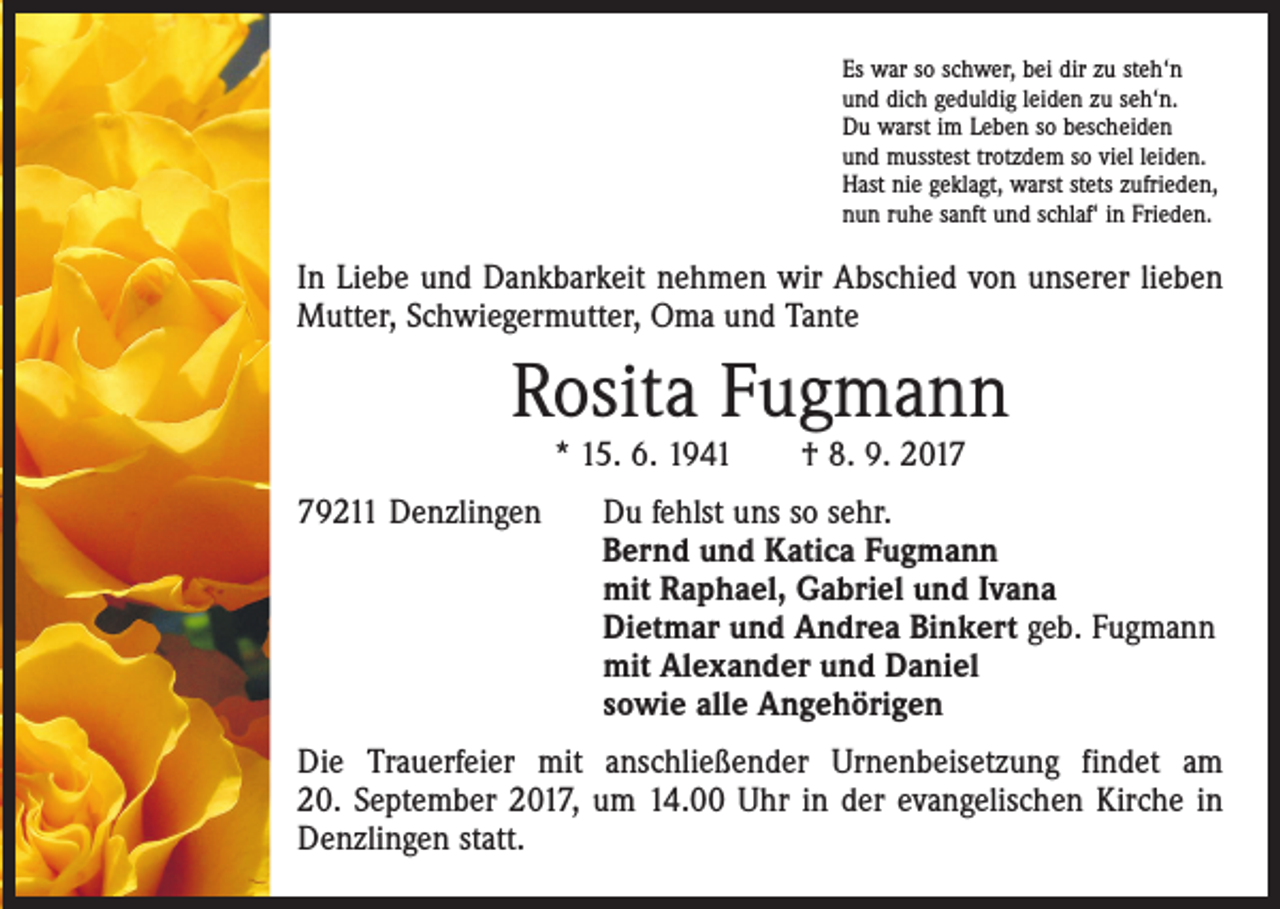 <p>Es war so schwer, bei dir zu steh‘n<br />und dich geduldig leiden zu seh‘n.<br />Du warst im Leben so bescheiden<br />und musstest trotzdem so viel leiden.<br />Hast nie geklagt, warst stets zufrieden,<br />nun ruhe sanft und schlaf‘ in Frieden.</p><p>In Liebe und Dankbarkeit nehmen wir Abschied von unserer lieben<br />Mutter, ­Schwiegermutter, Oma und Tante</p><p>Rosita Fugmann<br />* 15. 6. 1941 † 8. 9. 2019211 Denzlingen Du fehlst uns so sehr.<br />Bernd und Katica Fugmann<br />mit Raphael, Gabriel und Ivana<br />Dietmar und Andrea Binkert geb. Fugmann<br />mit Alexander und Daniel<br />sowie alle Angehörigen<br />Die Trauerfeier mit anschließender Urnenbeisetzung findet am<br />20. September 2017, um 14.00 Uhr in der evangelischen Kirche in<br />Denzlingen statt.</p>