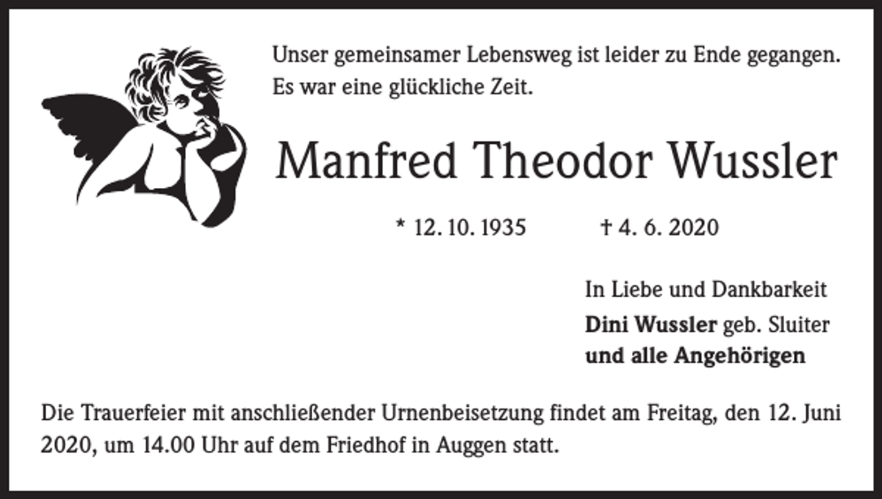 <p>Unser gemeinsamer Lebensweg ist leider zu Ende gegangen.<br />Es war eine glückliche Zeit.</p><p>Manfred Theodor Wussler<br />* 12. 10. 1935 † 4. 6. 2020<br />In Liebe und Dankbarkeit<br />Dini Wussler geb. Sluiter<br />und alle Angehörigen<br />Die Trauerfeier mit anschließender Urnenbeisetzung findet am Freitag, den 12. Juni<br />2020, um 14.00 Uhr auf dem Friedhof in Auggen statt.</p>