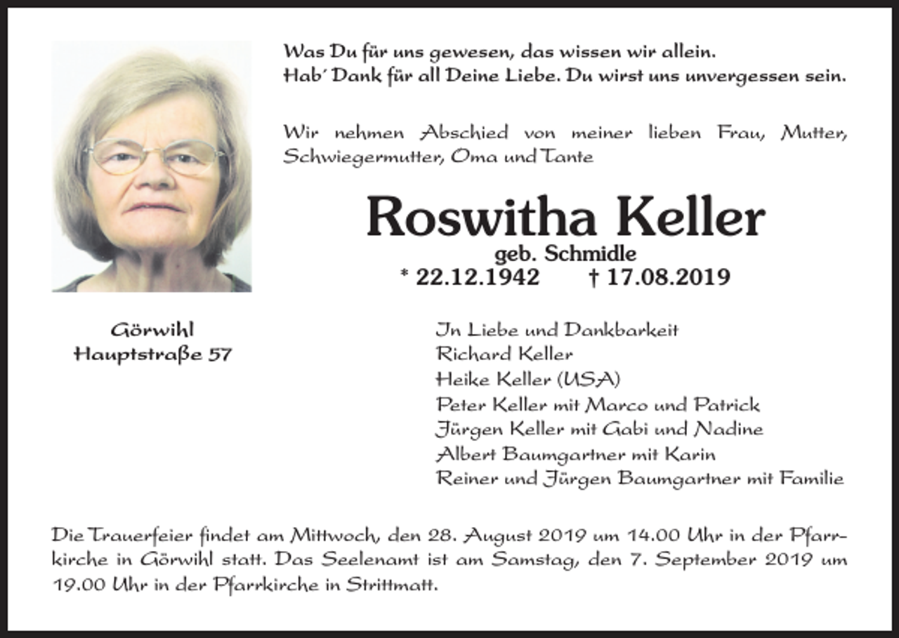 <p>Was Du für uns gewesen, das wissen wir allein.<br />Hab´ Dank für all Deine Liebe. Du wirst uns unvergessen sein.<br />Wir nehmen Abschied von meiner lieben Frau, Mutter,<br />Schwiegermutter, Oma und Tante</p><p>Roswitha Keller<br />geb. Schmidle<br />* 22.12.1942<br />† 17.08.2019</p><p>Görwihl<br />Hauptstraße 57</p><p>In Liebe und Dankbarkeit<br />Richard Keller<br />Heike Keller (USA)<br />Peter Keller mit Marco und Patrick<br />Jürgen Keller mit Gabi und Nadine<br />Albert Baumgartner mit Karin<br />Reiner und Jürgen Baumgartner mit Familie</p><p>Die Trauerfeier findet am Mittwoch, den 28. August 2019 um 14.00 Uhr in der Pfarrkirche in Görwihl statt. Das Seelenamt ist am Samstag, den 7. September 2019 um<br />19.00 Uhr in der Pfarrkirche in Strittmatt.</p>