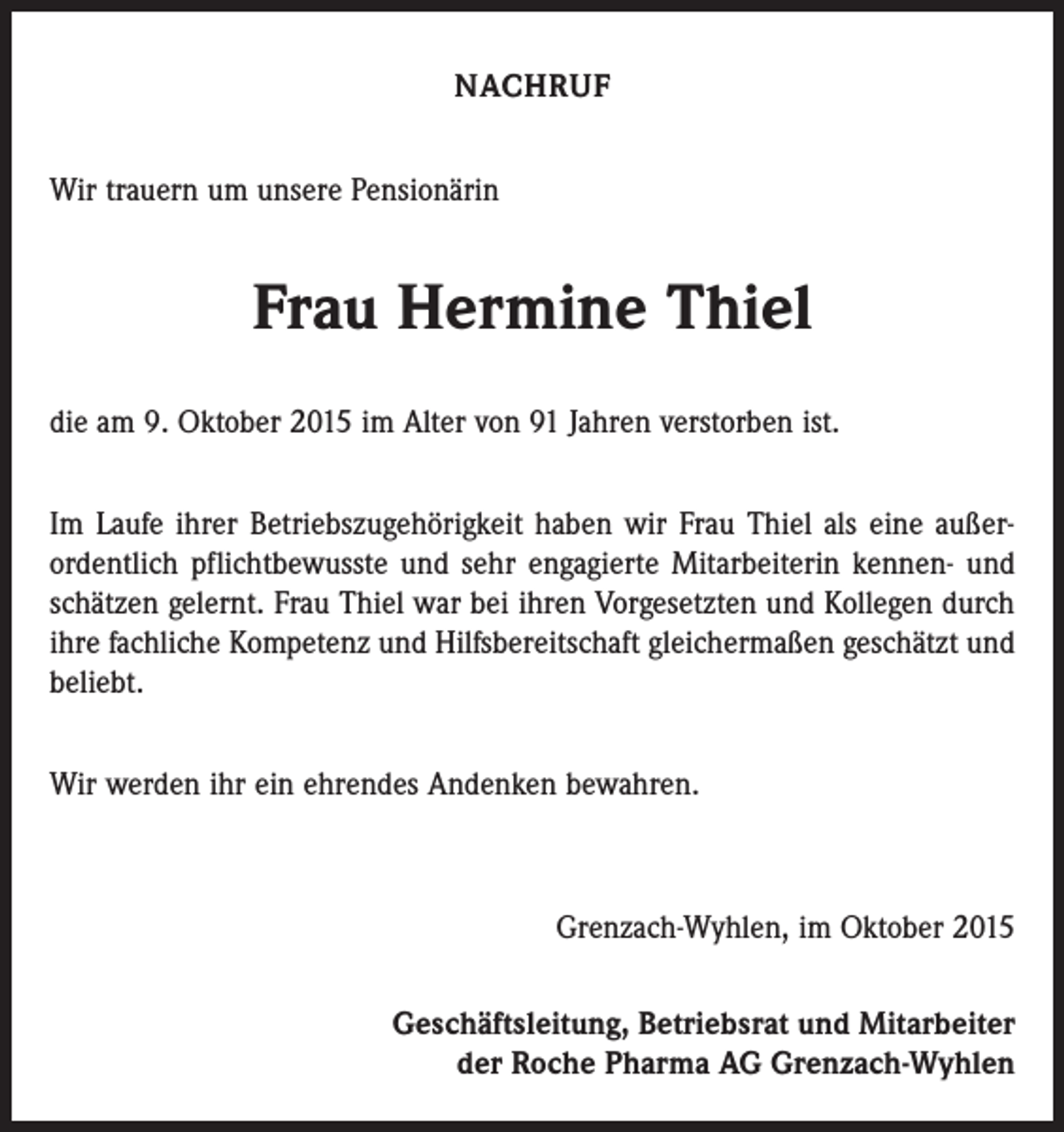 <p>NACHRUF<br />Wir trauern um unsere Pensionärin</p><p>Frau Hermine Thiel<br />die am 9. Oktober 2015 im Alter von 91 Jahren verstorben ist.<br />Im Laufe ihrer Betriebszugehörigkeit haben wir Frau Thiel als eine außer­<br />ordentlich pflichtbewusste und sehr engagierte Mitarbeiterin kennen- und<br />schätzen gelernt. Frau Thiel war bei ihren Vorgesetzten und Kollegen durch<br />ihre fachliche Kompetenz und Hilfsbereitschaft gleichermaßen geschätzt und<br />beliebt.<br />Wir werden ihr ein ehrendes Andenken bewahren.</p><p>Grenzach-Wyhlen, im Oktober 2015<br />Geschäftsleitung, Betriebsrat und Mitarbeiter<br />der Roche Pharma AG Grenzach-Wyhlen</p>