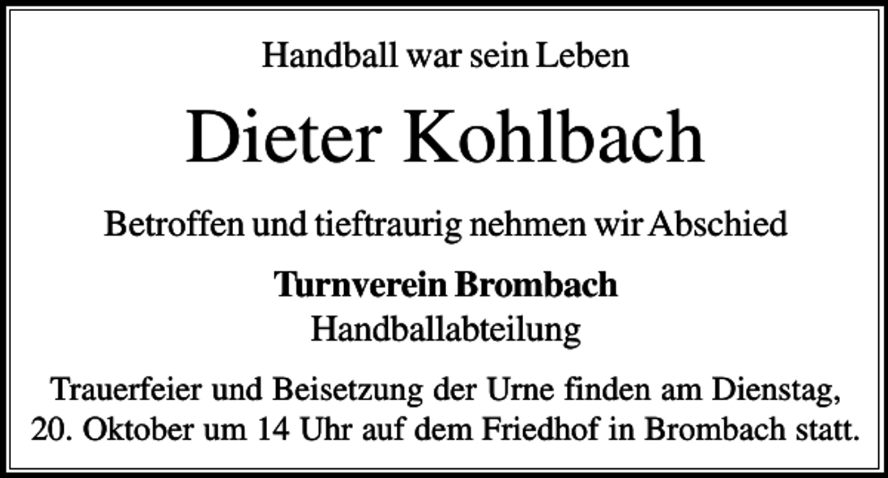 <p>Handball war sein Leben</p><p>Dieter Kohlbach<br />Betroffen und tieftraurig nehmen wir Abschied<br />Turnverein Brombach<br />Handballabteilung<br />Trauerfeier und Beisetzung der Urne finden am Dienstag,<br />20. Oktober um 14 Uhr auf dem Friedhof in Brombach statt.</p>