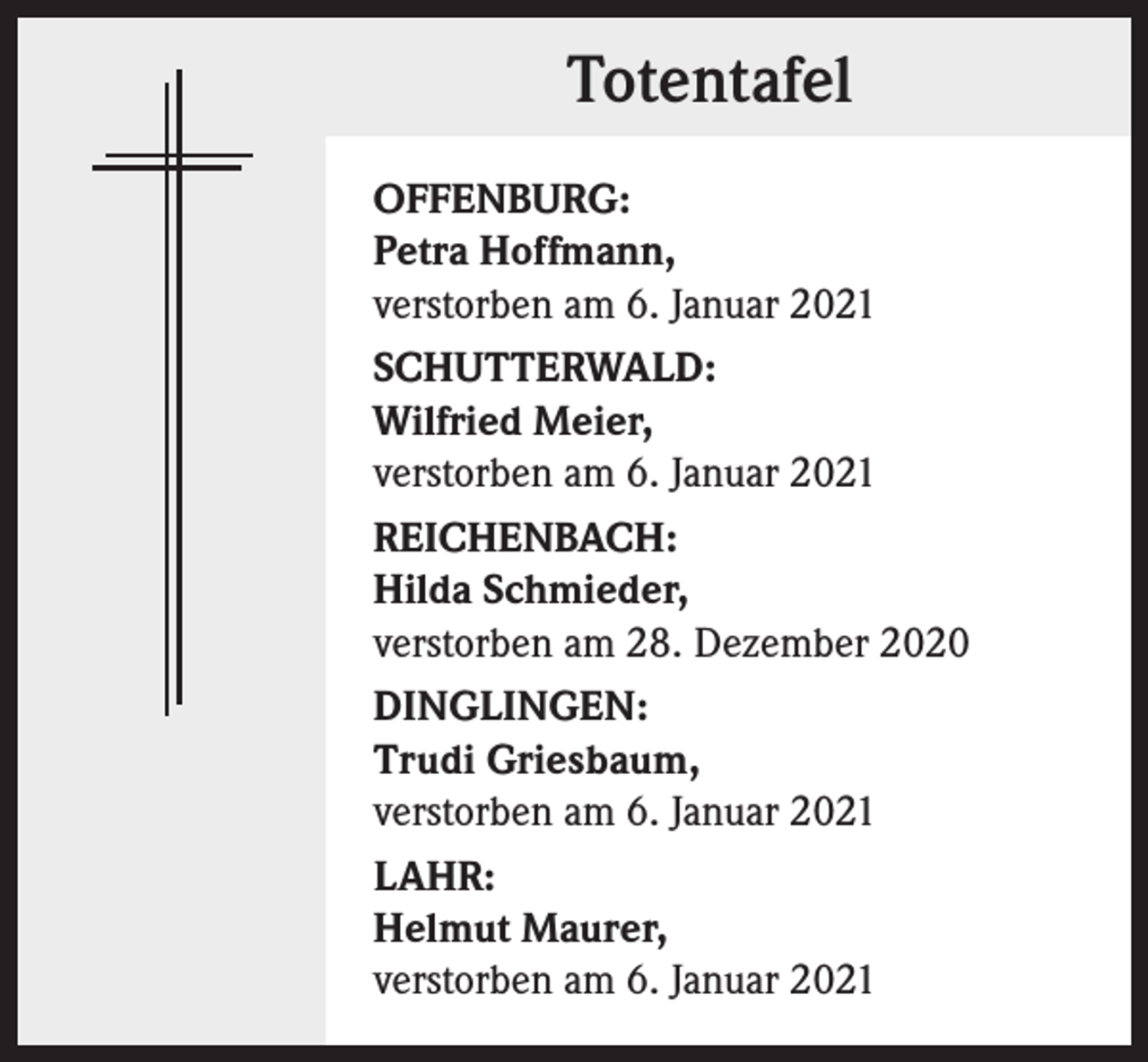 <p>Totentafel<br />OFFENBURG:<br />Petra Hoffmann,<br />verstorben am 6. Januar 2021<br />SCHUTTERWALD:<br />Wilfried Meier,<br />verstorben am 6. Januar 2021<br />REICHENBACH:<br />Hilda Schmieder,<br />verstorben am 28. Dezember 2020<br />DINGLINGEN:<br />Trudi Griesbaum,<br />verstorben am 6. Januar 2021<br />LAHR:<br />Helmut Maurer,<br />verstorben am 6. Januar 2021</p>