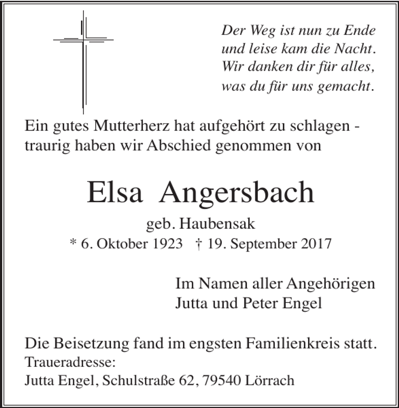 <p>Der Weg ist nun zu Ende<br />und leise kam die Nacht.<br />Wir danken dir für alles,<br />was du für uns gemacht.</p><p>Ein gutes Mutterherz hat aufgehört zu schlagen traurig haben wir Abschied genommen von</p><p>Elsa Angersbach<br />geb. Haubensak<br />* 6. Oktober 1923 † 19. September 2017</p><p>Im Namen aller Angehörigen<br />Jutta und Peter Engel<br />Die Beisetzung fand im engsten Familienkreis statt.<br />Traueradresse:<br />Jutta Engel, Schulstraße 62, 79540 Lörrach</p>
