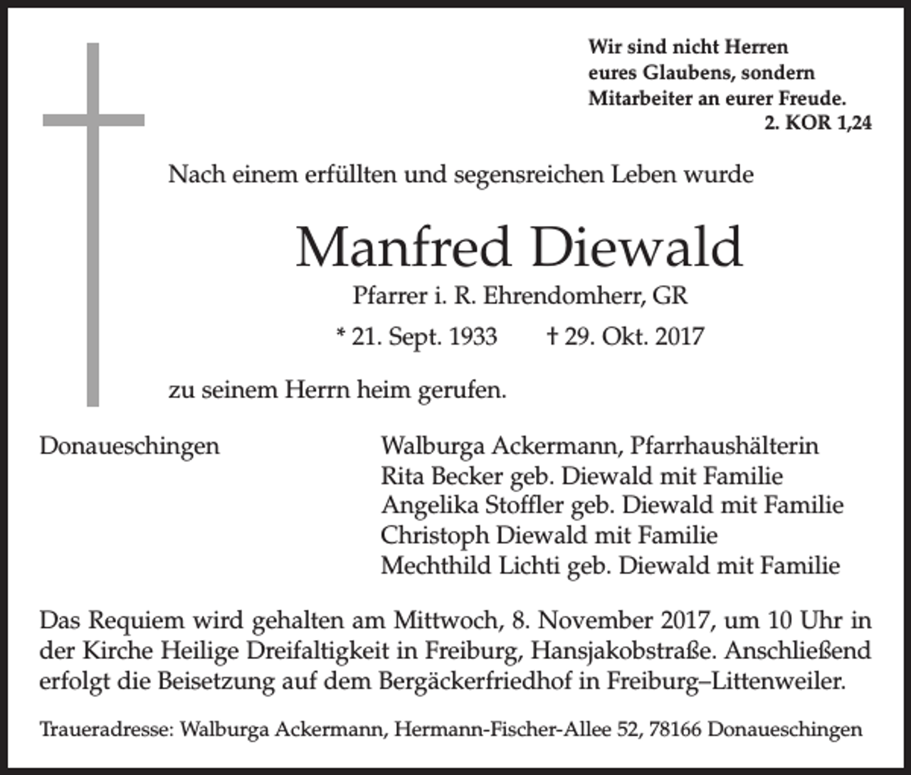 <p>Wir sind nicht Herren<br />eures Glaubens, sondern<br />Mitarbeiter an eurer Freude.</p><p>2. KOR 1,24</p><p>Nach einem erfüllten und segensreichen Leben wurde</p><p>Manfred Diewald<br />Pfarrer i. R. Ehrendomherr, GR</p><p>* 21. Sept. 1933 † 29. Okt. 2017<br />zu seinem Herrn heim gerufen.<br />Donaueschingen</p><p>Walburga Ackermann, Pfarrhaushälterin<br />Rita Becker geb. Diewald mit Familie<br />Angelika Stoffler geb. Diewald mit Familie<br />Christoph Diewald mit Familie<br />Mechthild Lichti geb. Diewald mit Familie</p><p>Das Requiem wird gehalten am Mittwoch, 8. November 2017, um 10 Uhr in<br />der Kirche Heilige Dreifaltigkeit in Freiburg, Hansjakobstraße. Anschließend<br />erfolgt die Beisetzung auf dem Bergäckerfriedhof in Freiburg–Littenweiler.<br />Traueradresse: Walburga Ackermann, Hermann-Fischer-Allee 52, 78166 Donaueschingen</p>