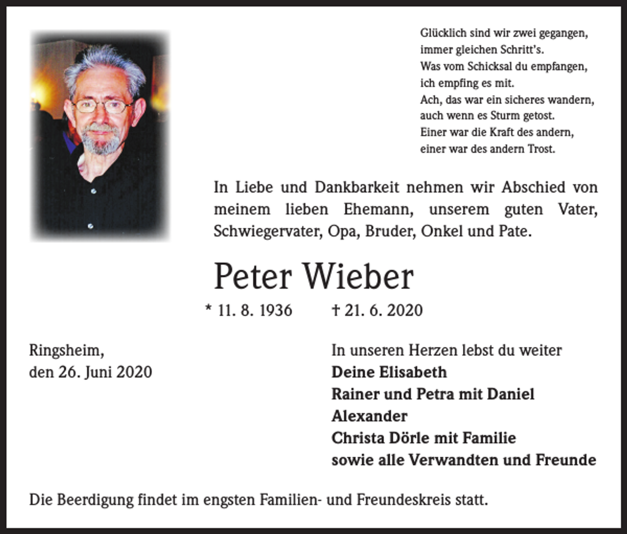 <p>Glücklich sind wir zwei gegangen,<br />immer gleichen Schritt’s.<br />Was vom Schicksal du empfangen,<br />ich empfing es mit.<br />Ach, das war ein sicheres wandern,<br />auch wenn es Sturm getost.<br />Einer war die Kraft des andern,<br />einer war des andern Trost.</p><p>In Liebe und Dankbarkeit nehmen wir Abschied von<br />meinem lieben Ehemann, unserem guten Vater,<br />Schwiegervater, Opa, Bruder, Onkel und Pate.</p><p>Peter Wieber<br />* 11. 8. 1936<br />Ringsheim,<br />den 26. Juni 2020</p><p>† 21. 6. 2020<br />In unseren Herzen lebst du weiter<br />Deine Elisabeth<br />Rainer und Petra mit Daniel<br />Alexander<br />Christa Dörle mit Familie<br />sowie alle Verwandten und Freunde</p><p>Die Beerdigung findet im engsten Familien- und Freundeskreis statt.</p>