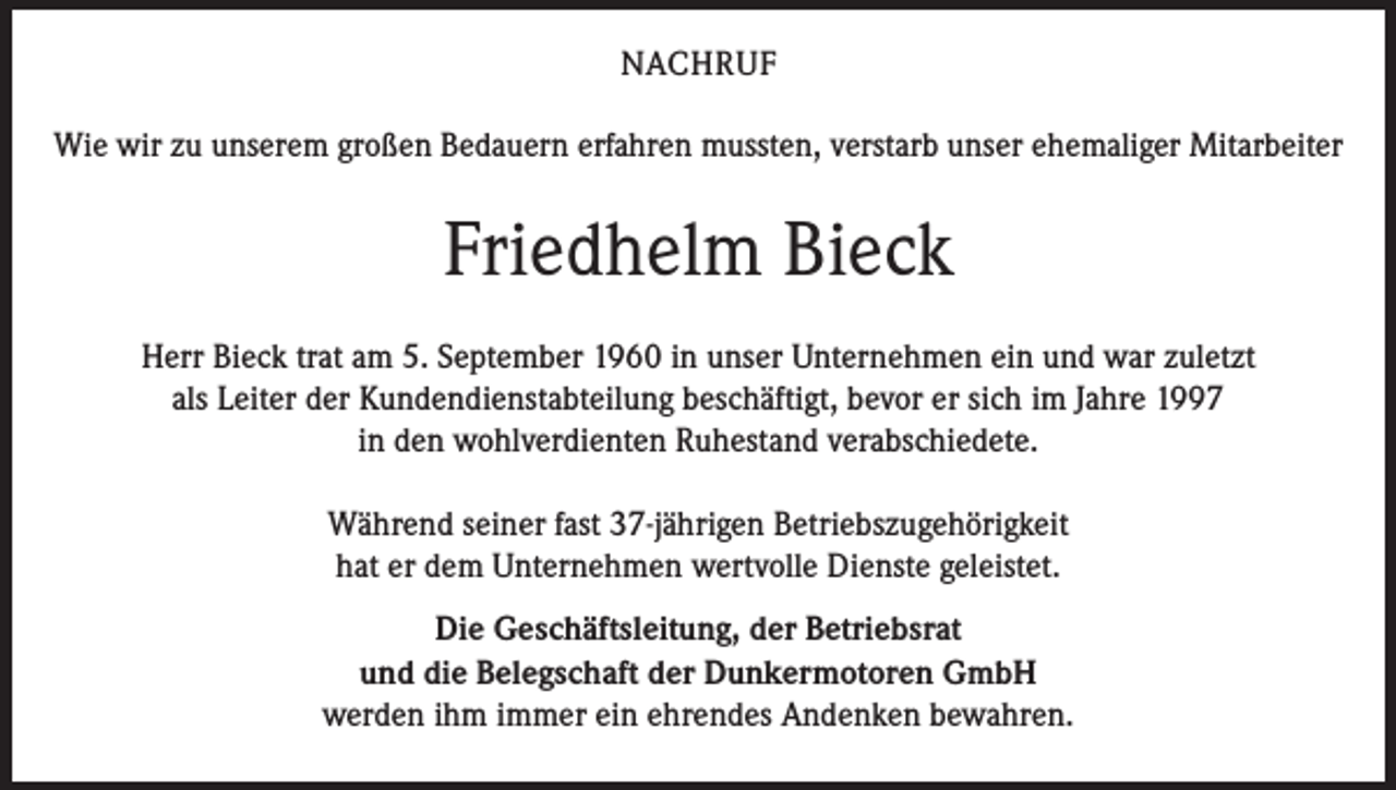 <p>Nachruf<br />Wie wir zu unserem großen Bedauern erfahren mussten, verstarb unser ehemaliger Mitarbeiter</p><p>Friedhelm Bieck<br />Herr Bieck trat am 5. September 1960 in unser Unternehmen ein und war zuletzt<br />als Leiter der Kundendienstabteilung beschäftigt, bevor er sich im Jahre 1997<br />in den wohlverdienten Ruhestand verabschiedete.<br />Während seiner fast 37-jährigen Betriebszugehörigkeit<br />hat er dem Unternehmen wertvolle Dienste geleistet.<br />Die Geschäftsleitung, der Betriebsrat<br />und die Belegschaft der Dunkermotoren GmbH<br />werden ihm immer ein ehrendes Andenken bewahren.</p>