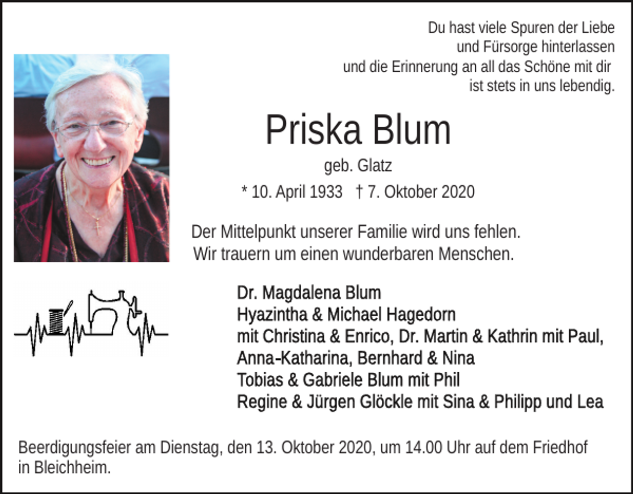 <p>Du hast viele Spuren der Liebe<br />und Fürsorge hinterlassen<br />und die Erinnerung an all das Schöne mit dir<br />ist stets in uns lebendig.</p><p>Priska Blum<br />geb. Glatz<br />* 10. April 1933 † 7. Oktober 2020</p><p>Der Mittelpunkt unserer Familie wird uns fehlen.<br />Wir trauern um einen wunderbaren Menschen.</p><p>Beerdigungsfeier am Dienstag, den 13. Oktober 2020, um 14.00 Uhr auf dem Friedhof<br />in Bleichheim.</p>