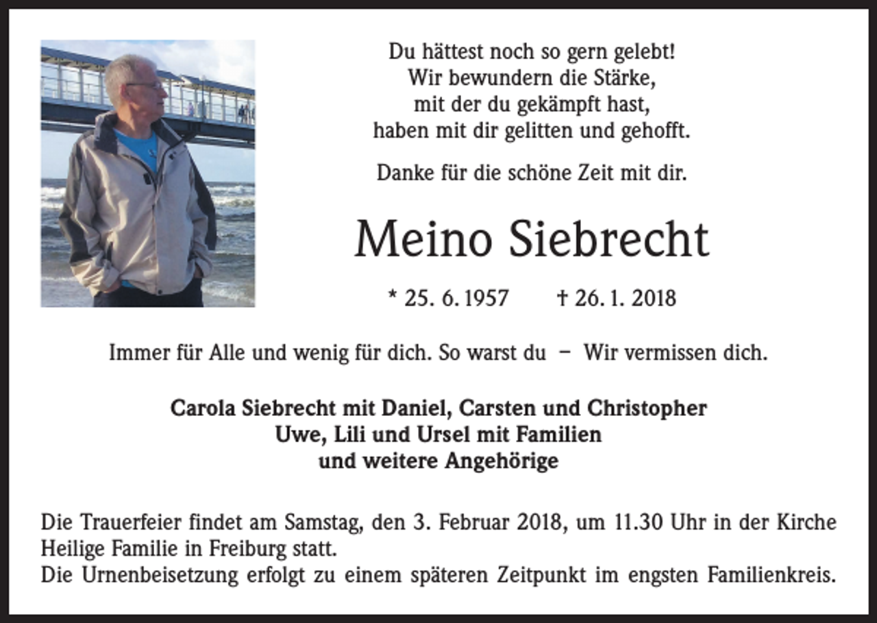 <p>Du hättest noch so gern gelebt!<br />Wir bewundern die Stärke,<br />mit der du gekämpft hast,<br />haben mit dir gelitten und gehofft.<br />Danke für die schöne Zeit mit dir.</p><p>Meino Siebrecht<br />* 25. 6. 1957 † 26. 1. 2018<br />Immer für Alle und wenig für dich. So warst du – Wir vermissen dich.<br />Carola Siebrecht mit Daniel, Carsten und Christopher<br />Uwe, Lili und Ursel mit Familien<br />und weitere Angehörige<br />Die Trauerfeier findet am Samstag, den 3. Februar 2018, um 11.30 Uhr in der Kirche<br />Heilige Familie in Freiburg statt.<br />Die Urnenbeisetzung erfolgt zu einem späteren Zeitpunkt im engsten Familienkreis.</p>