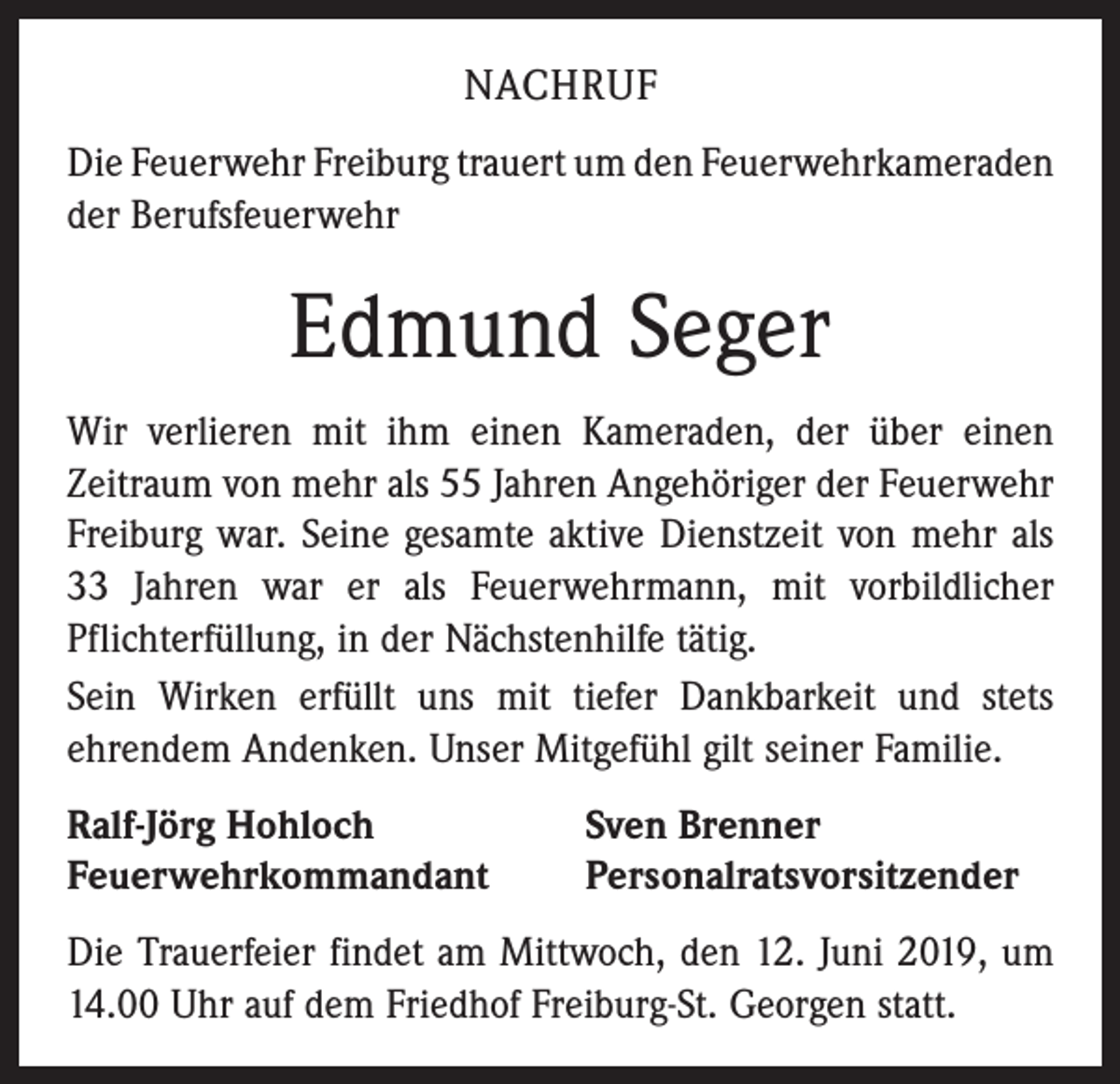 <p>NACHRUF<br />Die Feuerwehr Freiburg trauert um den Feuerwehr­kameraden<br />der Berufsfeuerwehr</p><p>Edmund Seger<br />Wir verlieren mit ihm einen Kameraden, der über einen<br />­Zeitraum von mehr als 55 Jahren Angehöriger der Feuerwehr<br />Freiburg war. Seine gesamte aktive Dienstzeit von mehr als<br />33 Jahren war er als Feuerwehrmann, mit vorbildlicher<br />Pflichterfüllung, in der Nächstenhilfe tätig.<br />Sein Wirken erfüllt uns mit tiefer Dankbarkeit und stets<br />ehrendem Andenken. Unser Mitgefühl gilt seiner Familie.<br />Ralf-Jörg Hohloch<br />Feuerwehrkommandant</p><p>Sven Brenner<br />Personalratsvorsitzender</p><p>Die Trauerfeier findet am Mittwoch, den 12. Juni 2019, um<br />14.00 Uhr auf dem Friedhof Freiburg-St. Georgen statt.</p>