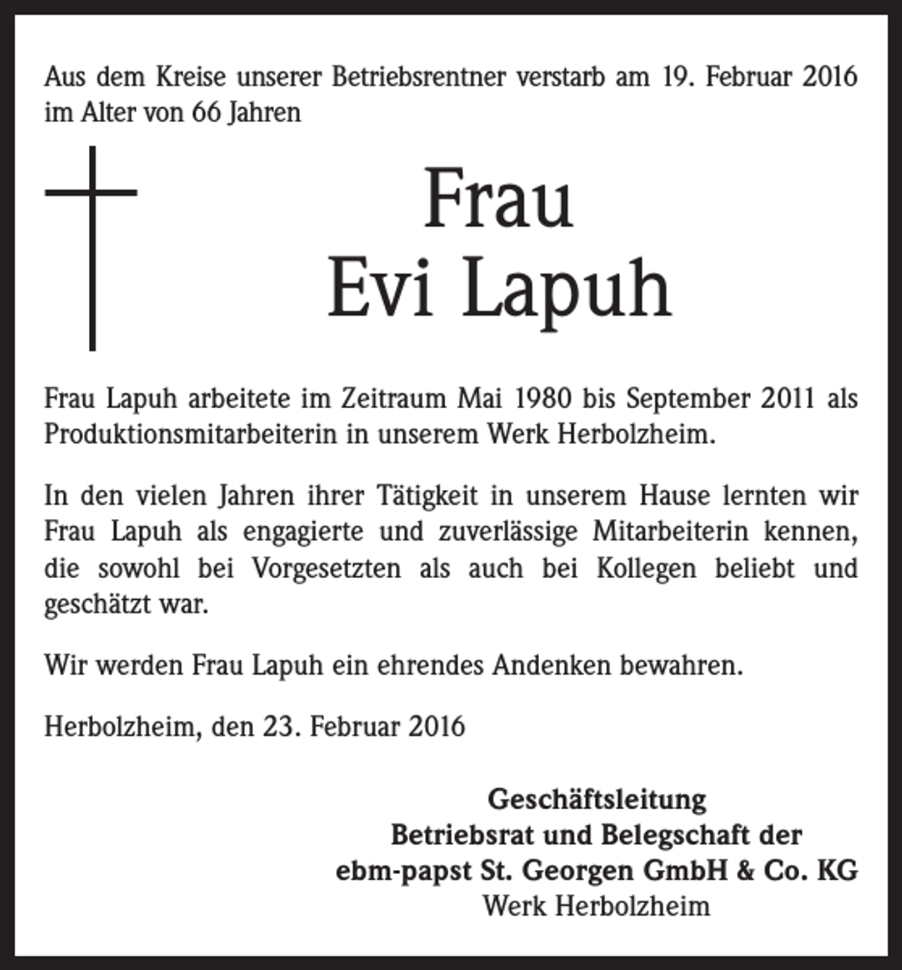 <p>Aus dem Kreise unserer Betriebsrentner verstarb am 19. Februar 2016<br />im Alter von 66 Jahren</p><p>Frau<br />Evi Lapuh<br />Frau Lapuh arbeitete im Zeitraum Mai 1980 bis September 2011 als<br />Produktionsmitarbeiterin in unserem Werk Herbolzheim.<br />In den vielen Jahren ihrer Tätigkeit in unserem Hause lernten wir<br />Frau Lapuh als engagierte und zuverlässige Mitarbeiterin kennen,<br />die sowohl bei Vorgesetzten als auch bei Kollegen beliebt und<br />geschätzt war.<br />Wir werden Frau Lapuh ein ehrendes Andenken bewahren.<br />Herbolzheim, den 23. Februar 2016<br />Geschäftsleitung<br />Betriebsrat und Belegschaft der<br />ebm-papst St. Georgen GmbH &amp; Co. KG<br />Werk Herbolzheim</p>