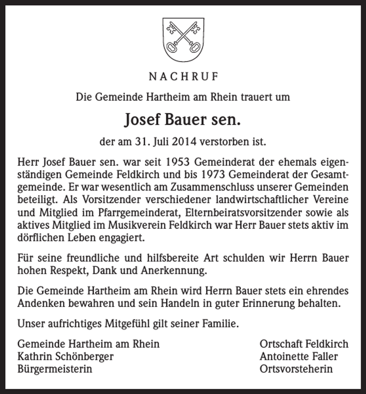 <p>NACHRUF<br />Die Gemeinde Hartheim am Rhein trauert um</p><p>Josef Bauer sen.<br />der am 31. Juli 2014 verstorben ist.<br />Herr Josef Bauer sen. war seit 1953 Gemeinderat der ehemals eigenständigen Gemeinde Feldkirch und bis 1973 Gemeinderat der Gesamtgemeinde. Er war wesentlich am Zusammenschluss unserer Gemeinden<br />beteiligt. Als Vorsitzender verschiedener landwirtschaftlicher Vereine<br />und Mitglied im Pfarrgemeinderat, Elternbeiratsvorsitzender sowie als<br />aktives Mitglied im Musikverein Feldkirch war Herr Bauer stets aktiv im<br />dörflichen Leben engagiert.<br />Für seine freundliche und hilfsbereite Art schulden wir Herrn Bauer<br />hohen Respekt, Dank und Anerkennung.<br />Die Gemeinde Hartheim am Rhein wird Herrn Bauer stets ein ehrendes<br />Andenken bewahren und sein Handeln in guter Erinnerung behalten.<br />Unser aufrichtiges Mitgefühl gilt seiner Familie.<br />Gemeinde Hartheim am Rhein<br />Ortschaft Feldkirch<br />Kathrin Schönberger<br />Antoinette Faller<br />Bürgermeisterin Ortsvorsteherin</p>